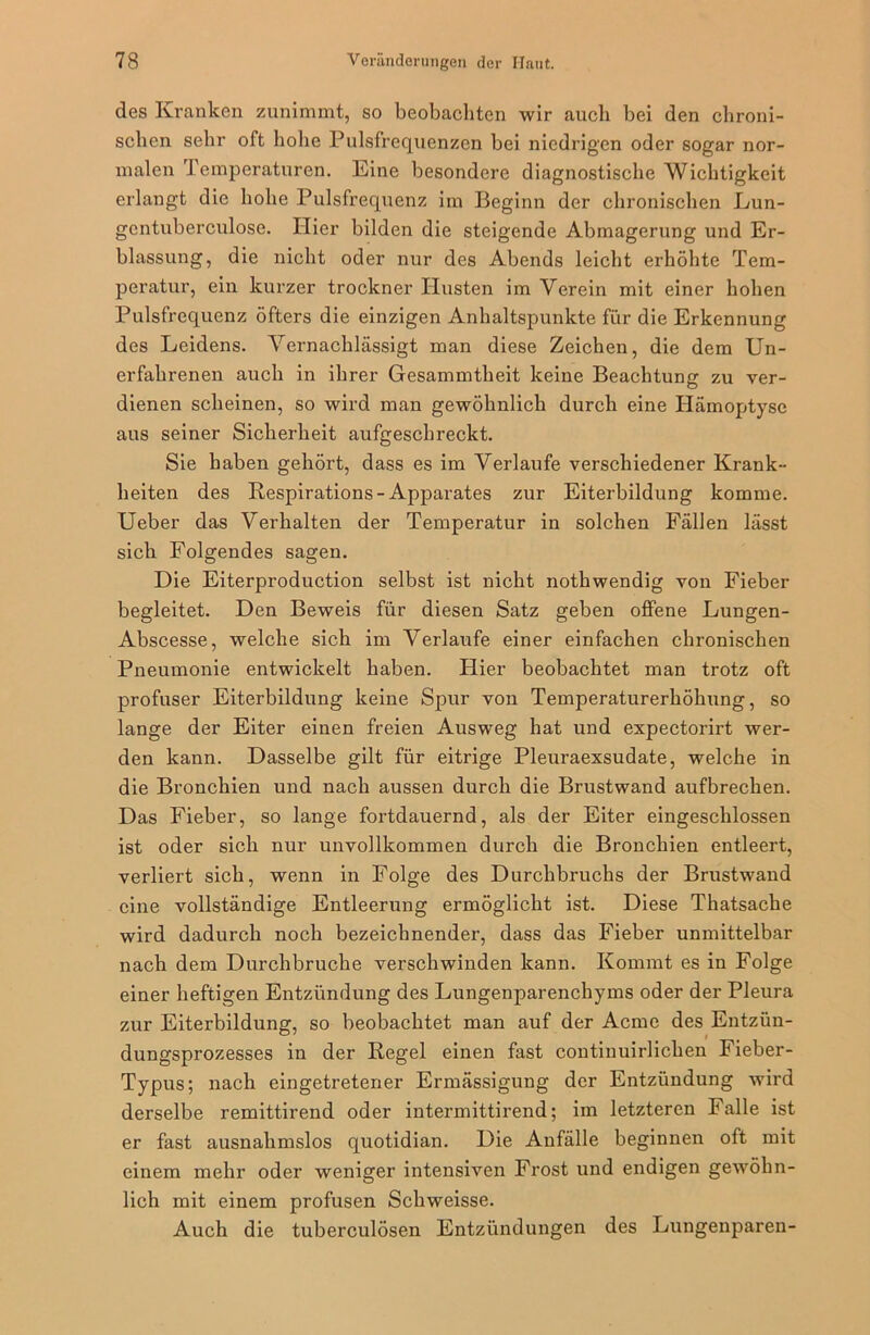 des Kranken zunimmt, so beobachten wir auch bei den chroni- schen sehr oft hohe Pulsfrequenzen bei niedrigen oder sogar nor- malen Temperaturen. Eine besondere diagnostische Wichtigkeit erlangt die hohe Pulsfrequenz im Beginn der chronischen Lun- gentuberculose. Hier bilden die steigende Abmagerung und Er- fassung, die nicht oder nur des Abends leicht erhöhte Tem- peratur, ein kurzer trockner Husten im Verein mit einer hohen Pulsfrequenz öfters die einzigen Anhaltspunkte für die Erkennung des Leidens. Vernachlässigt man diese Zeichen, die dem Un- erfahrenen auch in ihrer Gesammtheit keine Beachtung zu ver- dienen scheinen, so wird man gewöhnlich durch eine Hämoptyse aus seiner Sicherheit aufgeschreckt. Sie haben gehört, dass es im Verlaufe verschiedener Krank- heiten des Respirations-Apparates zur Eiterbildung komme. Ueber das Verhalten der Temperatur in solchen Fällen lässt sich Folgendes sagen. Die Eiterproduction selbst ist nicht nothwendig von Fieber begleitet. Den Beweis für diesen Satz geben offene Lungen- Abscesse, welche sich im Verlaufe einer einfachen chronischen Pneumonie entwickelt haben. Plier beobachtet man trotz oft profuser Eiterbildung keine Spur von Temperaturerhöhung, so lange der Eiter einen freien Ausweg hat und expectorirt wer- den kann. Dasselbe gilt für eitrige Pleuraexsudate, welche in die Bronchien und nach aussen durch die Brustwand aufbrechen. Das Fieber, so lange fortdauernd, als der Eiter eingeschlossen ist oder sich nur unvollkommen durch die Bronchien entleert, verliert sich, wenn in Folge des Durchbruchs der Brustwand eine vollständige Entleerung ermöglicht ist. Diese Thatsache wird dadurch noch bezeichnender, dass das Fieber unmittelbar nach dem Durchbruche verschwinden kann. Kommt es in Folge einer heftigen Entzündung des Lungenparenchyms oder der Pleura zur Eiterbildung, so beobachtet man auf der Acmc des Entzün- dungsprozesses in der Regel einen fast contiuuirlichen Fieber- Typus; nach eingetretener Ermässigung der Entzündung wird derselbe remittirend oder intermittirend; im letzteren Falle ist er fast ausnahmslos quotidian. Die Anfälle beginnen oft mit einem mehr oder weniger intensiven Frost und endigen gewöhn- lich mit einem profusen Schweisse. Auch die tuberculösen Entzündungen des Lungenparen-