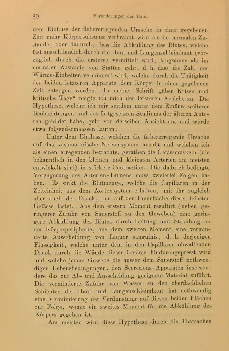 dem Einfluss der ficbererregcndcn Ursache in einer gegebenen Zeit mehr Körpersubstanz verbrannt wird als im normalen Zu- stande, oder dadurch, dass die Abkühlung des Blutes, welche fast ausschliesslich durch dio Haut und Lungenschleimhaut (vor- züglich durch die erstere) vermittelt wird, langsamer als im normalen Zustande von Statten geht, d. h. dass die Zahl der Wärme-Einheiten vermindert wird, welche durch die Thätigkeit der beiden letzteren Apparate dem Körper in einer gegebenen Zeit entzogen werden. In meiner Schrift „über Krisen und kritische Tage“ neigte ich mich der letzteren Ansicht zu. Die Hypothese, welche ich mir seitdem unter dem Einfluss weiterer Beobachtungen und des fortgesetzten Studiums der älteren Auto- ren gebildet habe, geht von derselben Ansicht aus und würde etwa folgendermaassen lauten: LTnter dem Einflüsse, welchen die fiebererregende Ursache auf das vasomotorische Nervensystem ausübt und welchen ich als einen erregenden betrachte, gerathen die Gefässmuskeln (die bekanntlich in den kleinen und kleinsten Arterien am meisten entwickelt sind) in stärkere Contraction. Die dadurch bedingte Verengerung des Arterien-Lumens muss zweierlei Folgen ha- ben. Es sinkt die Blutmenge, welche die Capillaren in der Zeiteinheit aus dem Aortensystem erhalten, mit ihr zugleich aber auch der Druck, der auf der Innenfläche dieser feinsten Gefässe lastet. Aus dem erstem Moment resultirt (neben ge- ringerer Zufuhr von Sauerstoff zu den Geweben) eine gerin- gere Abkühlung des Blutes durch Leitung und Strahlung an der Körperperipherie, aus dem zweiten Moment eine vermin- derte Ausscheidung von Liquor sanguinis, d. h. derjenigen Flüssigkeit, welche unter dem in den Capillaren obwaltenden Druck durch die Wände dieser Gefässe hiudurchgepresst wird und welche jedem Gewebe die ausser dem Sauerstoff nothwen- digen Lebensbedingungen, den Secretions-Apparaten insbeson- dere das zur Ab- und Ausscheidung geeignete Material zuführt. Die verminderte Zufuhr von Wasser zu den oberflächlichen Schichten der Haut und Lungenschleimhaut hat nothwendig eine Verminderung der Verdunstung auf diesen beiden Flächen zur Folge, womit ein zweites Moment für die Abkühlung des Körpers gegeben ist. Am meisten wird diese Hypothese durch die Thatsachen