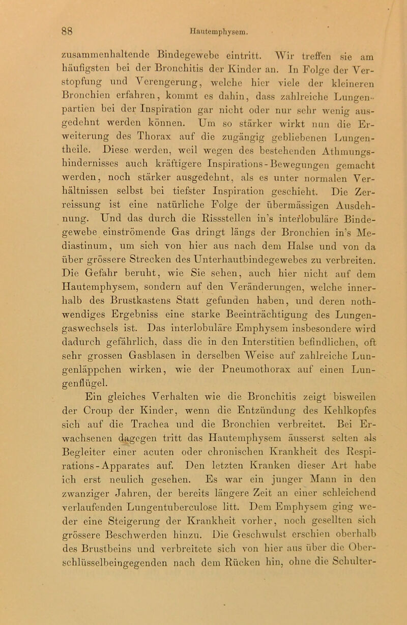 zusammenhaltende Bindegewebe eintritt. Wir treffen sie am häufigsten bei der Bronchitis der Kinder an. In Folge der Ver- stopfung und Verengerung, welche hier viele der kleineren Bronchien erfahren, kommt es dabin, dass zahlreiche Lungen- partien bei der Inspiration gar nicht oder nur sehr wenig aus- gedehnt werden können. Um so stärker wirkt nun die Er- weiterung des Thorax auf die zugängig gebliebenen Lungen- theile. Diese werden, weil wegen des bestehenden Athmungs- hindernisses auch kräftigere Inspirations-Bewegungen gemacht werden, noch stärker ausgedehnt, als es unter normalen Ver- hältnissen selbst bei tiefster Inspiration geschieht. Die Zer- reissung ist eine natürliche Folge der übermässigen Ausdeh- nung. Und das durch die Rissstellen in’s interlobuläre Binde- gewebe einströmende Gas dringt längs der Bronchien in’s Me- diastinum, um sich von hier aus nach dem Halse und von da über grössere Strecken des Unterhautbindegewebes zu verbreiten. Die Gefahr beruht, wie Sie sehen, auch hier nicht auf dem Hautemphysem, sondern auf den Veränderungen, welche inner- halb des Brustkastens Statt gefunden haben, und deren noth- wendiges Ergebniss eine starke Beeinträchtigung des Lungen- gaswechsels ist. Das interlobuläre Emphysem insbesondere wird dadurch gefährlich, dass die in den Interstitien befindlichen, oft sehr grossen Gasblasen in derselben Weise auf zahlreiche Lun- genläppchen wirken, wie der Pneumothorax auf einen Lun- genflügel. Ein gleiches Verhalten wie die Bronchitis zeigt bisweilen der Croup der Kinder, wenn die Entzündung des Kehlkopfes sich auf die Trachea und die Bronchien verbreitet. Bei Er- wachsenen dagegen tritt das Hautemphysem äusserst selten als Begleiter einer acuten oder chronischen Krankheit des Respi- rations-Apparates auf. Den letzten Kranken dieser Art habe ich erst neulich gesehen. Es war ein junger Mann in den zwanziger Jahren, der bereits längere Zeit an einer schleichend verlaufenden Lungentuberculose litt. Dem Emphysem ging we- der eine Steigerung der Krankheit vorher, noch gesellten sich grössere Beschwerden hinzu. Die Geschwulst erschien oberhalb des Brustbeins und verbreitete sich von hier aus über die Obcr- schliisselbeingegenden nach dem Rücken hin, ohne die Schulter-
