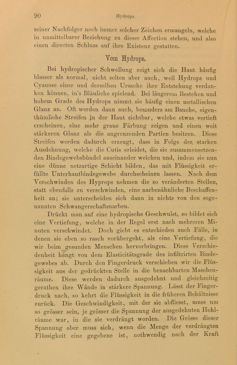 seiner Nachfolger noch immer solcher Zeichen ermangeln, welche in unmittelbarer Beziehung zu dieser Affection stehen, und also einen directen Schluss auf ihre Existenz gestatten. Yom Hydrops, Bei hydropischcr Schwellung zeigt sich die Haut häufig blasser als normal, nicht selten aber auch, weil Hydrops und Cyanose einer und derselben Ursache ihre Entstehung verdan- ken können, in’s Bläuliche spielend. Bei längerem Bestehen und hohem Grade des Hydrops nimmt sie häufig einen metallischen Glanz an. Oft werden dann auch, besonders am Bauche, eigen- thümlicke Streifen jn der Haut sichtbar, welche etwas vertieft erscheinen, eine mehr graue Färbung zeigen und einen weit stärkeren Glanz als die angrenzenden Partien besitzen. Diese Streifen werden dadurch erzeugt, dass in Folge der, starken Ausdehnung, welche die Cutis erleidet, die sie zusammensetzen- den Bindegewebsbündcl auseinander weichen und, indem sie nun eine dünne netzartige Schicht bilden, das mit Flüssigkeit er- füllte Unterhautbindegewebe durchscheinen lassen. Nach dem Verschwinden des Hyprops nehmen die so veränderten Stellen, statt ebenfalls zu verschwinden, eine narbenähnliche Beschaffen- heit an; sie unterscheiden sich dann in nichts von den soge- nannten Schwangerschaftsnarben. Drückt man auf eine hydropische Geschwulst, so bildet sich eine Vertiefung, welche in der Hegel erst nach mehreren Mi- nuten verschwindet. Doch giebt es entschieden auch Fälle, in denen sie eben so rasch vorübergeht, als eine Vertiefung, die wir beim gesunden Menschen hervorbringen. Diese Verschie- denheit hängt von dem Elasticitätsgrade des infiltrirten Binde- gewebes ab. Durch den Fingerdruck verschieben wir die Flüs- sigkeit aus der gedrückten Stelle in die benachbarten Maschen- räume. Diese werden dadurch ausgedehnt und gleichzeitig gerathen ihre Wände in stärkere Spannung. Lässt der h inger- druck nach, so kehrt die Flüssigkeit in die früheren Behältnisse zurück. Die Geschwindigkeit, mit der sie abfliesst, muss um so grösser sein, je grösser die Spannung der ausgedehnten Ilohl- räume war, in die sie verdrängt worden. Die Grösse dieser Spannung aber muss sich, wenn die Menge der verdrängten Flüssigkeit eine gegebene ist, nothwendig nach der Kraft