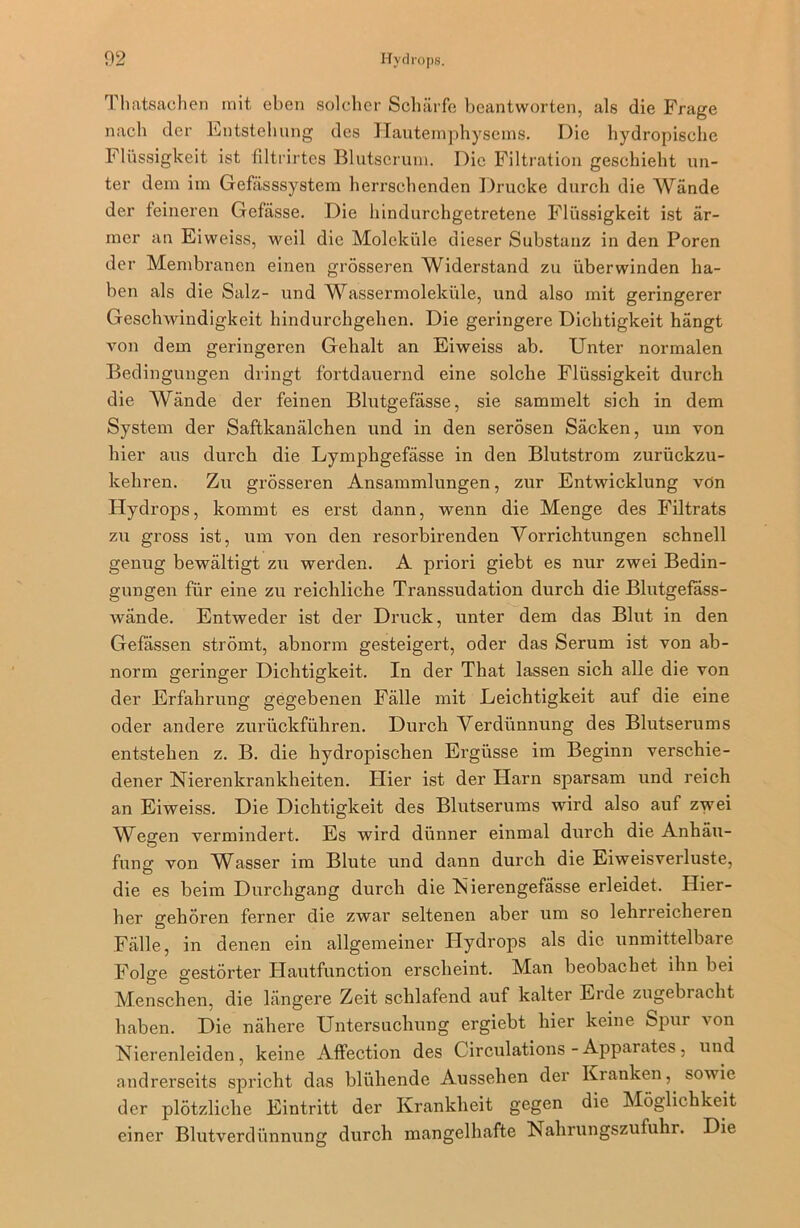 Tlmtsachen mit eben solcher Schärfe beantworten, als die Frage nach der Entstehung des Hautemphysems. Die hydropische Flüssigkeit ist filtrirtes Blutserum. Die Filtration geschieht un- ter dem im Gefässsystem herrschenden Drucke durch die Wände der feineren Gefässe. Die hindurchgetretene Flüssigkeit ist är- mer an Eiweiss, weil die Moleküle dieser Substanz in den Poren der Membranen einen grösseren Widerstand zu überwinden ha- ben als die Salz- und Wassermoleküle, und also mit geringerer Geschwindigkeit hindurchgehen. Die geringere Dichtigkeit hängt von dem geringeren Gehalt an Eiweiss ab. Unter normalen Bedingungen dringt fortdauernd eine solche Flüssigkeit durch die Wände der feinen Blutgefässe, sie sammelt sich in dem System der Saftkanälchen und in den serösen Säcken, um von hier aus durch die Lymphgefässe in den Blutstrom zurückzu- kehren. Zu grösseren Ansammlungen, zur Entwicklung vön Hydrops, kommt es erst dann, wenn die Menge des Filtrats zu gross ist, um von den resorbirenden Vorrichtungen schnell genug bewältigt zu werden. A priori giebt es nur zwei Bedin- gungen für eine zu reichliche Transsudation durch die Blutgefass- wände. Entweder ist der Druck, unter dem das Blut in den Gefässen strömt, abnorm gesteigert, oder das Serum ist von ab- norm geringer Dichtigkeit. In der That lassen sich alle die von der Erfahrung gegebenen Fälle mit Leichtigkeit auf die eine oder andere zurückführen. Durch Verdünnung des Blutserums entstehen z. B. die hydropischen Ergüsse im Beginn verschie- dener Nierenkrankheiten. Hier ist der Harn sparsam und reich an Eiweiss. Die Dichtigkeit des Blutserums wird also auf zwei Wegen vermindert. Es wird dünner einmal durch die Anhäu- fung von Wasser im Blute und dann durch die Eiweisverluste, die es beim Durchgang durch die Nierengefässe erleidet. Hier- her gehören ferner die zwar seltenen aber um so lehrreicheren Fälle, in denen ein allgemeiner Hydrops als die unmittelbare Folge gestörter Hautfunction erscheint. Man beobachet ihn bei Menschen, die längere Zeit schlafend auf kalter Eide zugebracht haben. Die nähere Untersuchung ergiebt hier keine Spur von Nierenleiden, keine Affection des Circulations - Apparates, und andrerseits spricht das blühende Aussehen der Kranken, sowie der plötzliche Eintritt der Krankheit gegen die Möglichkeit einer Blutverdünnung durch mangelhafte Nahrungszufuhr. Die