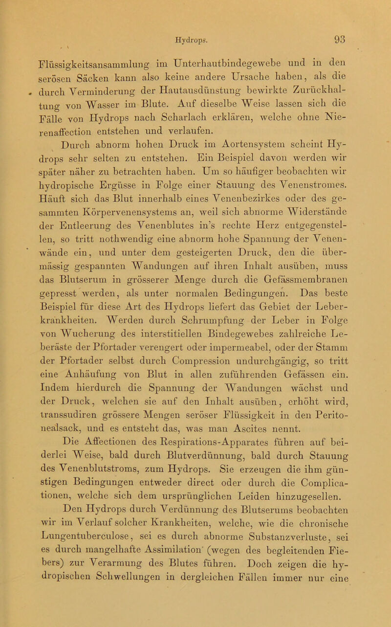 Flüssigkeitsansammlung im Unterliautbindegewebe und in den serösen Säcken kann also keine andere Ursache haben, als die - durch Verminderung der Hautausdünstung bewirkte Zurückhal- tung. von Wasser im Blute. Auf dieselbe Weise lassen sich die Fälle von Hydrops nach Scharlach erklären, welche ohne Nie- renaffection entstehen und verlaufen. Durch abnorm hohen Druck im Aortensystem scheint Hy- drops sehr selten zu entstehen. Ein Beispiel davon werden wir später näher zu betrachten haben. Um so häufiger beobachten wir hydropische Ergüsse in Folge einer Stauung des Venenstromes. Häuft sich das Blut innerhalb eines Venenbezirkes oder des ge- summten Körpervenensystems an, weil sich abnorme Widerstände der Entleerung des Venenblutes in’s rechte Herz entgegenstel- len, so tritt nothwendig eine abnorm hohe Spannung der Venen- wände ein, und unter dem gesteigerten Druck, den die über- mässig gespannten Wandungen auf ihren Inhalt ausüben, muss das Blutserum in grösserer Menge durch die Gefässmembranen gepresst werden, als unter normalen Bedingungen. Das beste Beispiel für diese Art des Hydrops liefert das Gebiet der Leber- krankheiten. Werden durch Schrumpfung der Leber in Folge von Wucherung des interstitiellen Bindegewebes zahlreiche Le- beräste der Pfortader verengert oder impermeabel, oder der Stamm der Pfortader selbst durch Compression undurchgängig, so tritt eine Anhäufung von Blut in allen zuführenden Gefässen ein. Indem hierdurch die Spannung der Wandungen wächst und der Druck, welchen sie auf den Inhalt ausüben, erhöht wird, transsudiren grössere Mengen seröser Flüssigkeit in den Perito- nealsack, und es entsteht das, was man Ascites nennt. Die Affectionen des Respirations-Apparates führen auf bei- derlei Weise, bald durch Blutverdünnung, bald durch Stauung des Venenblutstroms, zum Hydrops. Sie erzeugen die ihm gün- stigen Bedingungen entweder direct oder durch die Complica- tionen, welche sich dem ursprünglichen Leiden hinzugesellen. Den Hydrops durch Verdünnung des Blutserums beobachten wir im Verlauf solcher Krankheiten, welche, wie die chronische Lungentuberculose, sei es durch abnorme Substanzverluste, sei es durch mangelhafte Assimilation (wegen des begleitenden Fie- bers) zur Verarmung des Blutes führen. Doch zeigen die hy- dropischen Schwellungen in dergleichen Fällen immer nur eine