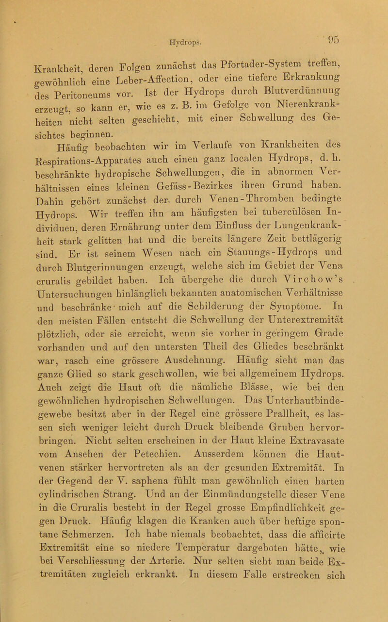 Krankheit, deren Folgen zunächst das Pfortader-System treffen, gewöhnlich eine Leber-Affection, oder eine tiefere Erkrankung des Peritoneums vor. Ist der Hydrops durch Blutverdünnung erzeugt, so kann er, wie es z. B. im Gefolge von Nierenkrank- heiten nicht selten geschieht, mit einer Schwellung des Ge- sichtes beginnen. Häufig beobachten wir im Verlaufe von Krankheiten des Respirations-Apparates auch einen ganz localen Hydrops, d. h. beschränkte hydropische Schwellungen, die in abnormen Ver- hältnissen eines kleinen Gefäss-Bezirkes lhien Grund haben. Dahin gehört zunächst der. durch Venen - Thromben bedingte Hydrops. Wir treffen ihn am häufigsten bei tubercülösen In- dividuen, deren Ernährung unter dem Einfluss der Lungenkrank- heit stark gelitten hat und die bereits längere Zeit bettlägerig sind. Er ist seinem Wesen nach ein Stauungs-Hydrops und durch Blutgerinnungen erzeugt, welche sich im Gebiet der Vena cruralis gebildet haben. Ich übergehe die durch Virchow’s Untersuchungen hinlänglich bekannten anatomischen Verhältnisse und beschränke-mich auf die Schilderung der Symptome. In den meisten Fällen entsteht die Schwellung der Unterextremität plötzlich, oder sie erreicht, wenn sie vorher in geringem Grade vorhanden und auf den untersten Theil des Gliedes beschränkt war, rasch eine grössere Ausdehnung. Häufig sieht man das ganze Glied so stark geschwollen, wie bei allgemeinem Hydrops. Auch zeigt die Haut oft die nämliche Blässe, wie bei den gewöhnlichen hydropischen Schwellungen. Das Unterhautbinde- gewebe besitzt aber in der Regel eine grössere Prallheit, es las- sen sich weniger leicht durch Druck bleibende Gruben hervor- bringen. Nicht selten erscheinen in der Haut kleine Extravasate vom Ansehen der Petechien. Ausserdem können die Haut- venen stärker hervortreten als an der gesunden Extremität. In der Gegend der V. saphena fühlt man gewöhnlich einen harten cylindrischen Strang. Und an der Einmündungstelle dieser Vene in die Cruralis besteht in der Regel grosse Empfindlichkeit ge- gen Druck. Häufig klagen die Kranken auch über heftige spon- tane Schmerzen. Ich habe niemals beobachtet, dass die afficirte Extremität eine so niedere Temperatur dargeboten hätte,. wie bei Verschliessung der Arterie. Nur selten sieht man beide Ex- tremitäten zugleich erkrankt. In diesem Falle erstrecken sich