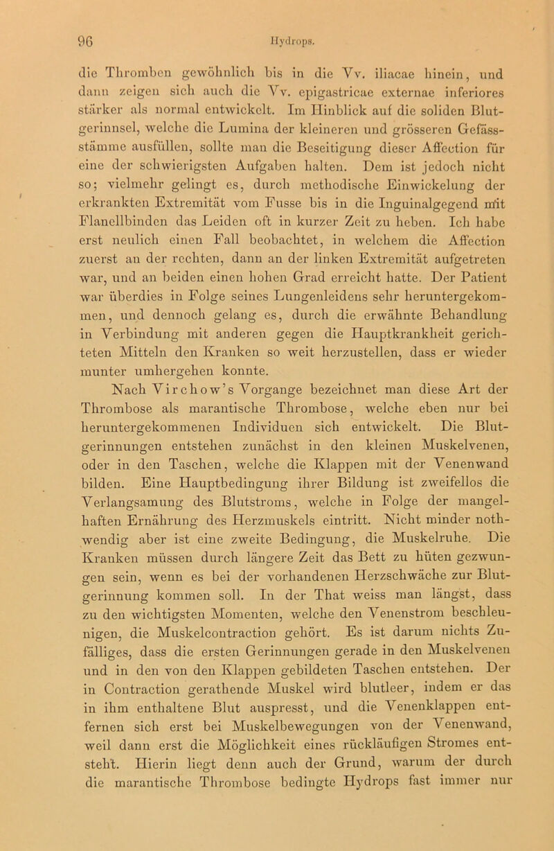 die Thromben gewöhnlich bis in die Vv. iliacae hinein, und dann zeigen sich auch die Vv. epigastricae externae inferiores stärker als normal entwickelt. Im Hinblick auf die soliden Blut- gerinnsel, welche die Lumina der kleineren und grösseren Gefäss- stämme ausfüllen, sollte man die Beseitigung dieser Affection für eine der schwierigsten Aufgaben halten. Dem ist jedoch nicht so; vielmehr gelingt es, durch methodische Einwickelung der erkrankten Extremität vom Fusse bis in die Inguinalgegend mit Flanellbinden das Leiden oft in kurzer Zeit zu heben. Ich habe erst neulich einen Fall beobachtet, in welchem die Affection zuerst an der rechten, dann an der linken Extremität aufgetreten war, und an beiden einen hohen Grad erreicht hatte. Der Patient war überdies in Folge seines Lungenleidens sehr heruntergekom- men, und dennoch gelang es, durch die erwähnte Behandlung in Verbindung mit anderen gegen die Hauptkrankheit gerich- teten Mitteln den Kranken so weit herzustellen, dass er wieder munter umhergehen konnte. Nach Vircliow’s Vorgänge bezeichnet man diese Art der Thrombose als marantische Thrombose, welche eben nur bei heruntergekommenen Individuen sich entwickelt. Die Blut- gerinnungen entstehen zunächst in den kleinen Muskelvenen, oder in den Taschen, welche die Klappen mit der Venenwand bilden. Eine Hauptbedingung ihrer Bildung ist zweifellos die Verlangsamung des Blutstroms, welche in Folge der mangel- haften Ernährung des Herzmuskels eintritt. Nicht minder noth- wendig aber ist eine zweite Bedingung, die Muskelruhe. Die Kranken müssen durch längere Zeit das Bett zu hüten gezwun- gen sein, wenn es bei der vorhandenen Herzschwäche zur Blut- gerinnung kommen soll. In der That weiss man längst, dass zu den wichtigsten Momenten, welche den Venenstrom beschleu- nigen, die Muskelcontraction gehört. Es ist darum nichts Zu- fälliges, dass die ersten Gerinnungen gerade in den Muskelvenen und in den von den Klappen gebildeten Taschen entstehen. Der in Contraction gerathende Muskel wird blutleer, indem er das in ihm enthaltene Blut auspresst, und die Venenklappen ent- fernen sich erst bei Muskelbewegungen von der Venenwand, weil dann erst die Möglichkeit eines rückläufigen Stromes ent- steht. Hierin liegt denn auch der Grund, warum der durch die marantische Thrombose bedingte Hyd rops fast immer nur