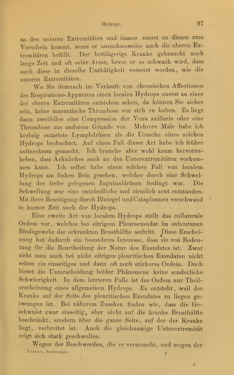 an den unteren Extremitäten und immer zuerst an diesen zum Vorschein kommt, wenn er ausnahmsweise auch die oberen Ex- tremitäten befällt. Der bettlägerige Kranke gebraucht noch lange Zeit und oft seine Arme, bevor er so schwach wird, dass auch diese in dieselbe Unthätigkeit versetzt werden, wie die unteren Extremitäten. Wo Sie demnach im Verlaufe von chronischen Affectionen des Respirations-Apparates einen localen Hydrops zuerst an einer der oberen Extremitäten entstehen sehen, da können Sie sicher sein, keine marantische Thrombose vor sich zu haben. Es liegt dann zweifellos eine Compression der Vena axillaris oder eine Ttmombose aus anderem Grunde vor. Mehrere Male habe ich krebsig entartete Lymphdrüsen als die Ursache eines solchen Hydrops beobachtet. Auf einen Fall dieser Art habe ich früher aufmerksam gemacht. Ich brauche aber wohl kaum hervorzu- heben, dass Aehnliches auch an den Unterextremitäten Vorkom- men kann. Ich selbst habe einen solchen Fall von localem Hydrops am linken Bein gesehen, welcher durch eine Schwel- lung der tiefer gelegenen Inguinaldrüsen bedingt war. Die Schwellung war eine entzündliche und ziemlich acut entstanden. Mit ihrer Beseitigung durch Blutegel und Cataplasmen verschwand in kurzer Zeit auch der Hydrops. Eine zweite Art von localem Hydrops stellt das collaterale Oedem vor, welches bei eitrigem Pleuraexsudat im subcutanen Bindegewebe der erkrankten Brusthälfte auftritt. J)iese Erschei- nung hat dadurch ein besonderes Interesse, dass sie von Bedeu- tung für die Beurtheilung der Natur des Exsudates ist. Zwar sieht man auch bei nicht eitrigen pleuritischen Exsudaten nicht selten ein einseitiges und dann oft noch stärkeres Oedem. Doch bietet die Unterscheidung beider Phänomene keine sonderliche Schwierigkeit. In dem letzteren Falle ist das Oedem nur Theil- erscheinung eines allgemeinen Hydrops. Es entsteht, weil der Kranke auf der Seite des pleuritischen Exsudates zu liegen ge- zwungen ist. Bei näherem Zusehen finden wir, dass die Ge- schwulst zwar einseitig, aber nicht auf die kranke Brusthälfte beschränkt, sondern über die ganze Seite, auf der der Kranke liegt, verbreitet ist. Auch die gleichnamige Unterextremität zeigt sich stark geschwollen. Wegen der Beschwerden, die er verursacht, und wegen der Traube, Vorlesungen. n