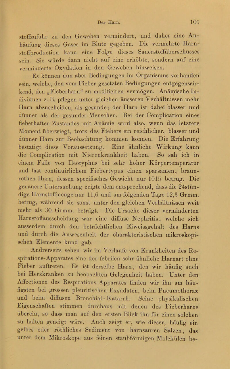 Stoffzufuhr zu den Geweben vermindert, und daher eine An- häufung dieses Gases im Blute gegeben. Die vermehrte Harn- stoffproduction kann eine Folge dieses Sauerstoffüberschusses sein. Sie würde dann nicht auf eine erhöhte, sondern auf eine verminderte Oxydation in den Geweben hinweisen. Es können nun aber Bedingungen im Organismus vorhanden sein, welche, den vom Fieber gesetzten Bedingungen entgegenwir- kend, den „Fieberharn“ zu modificiren vermögen. Anämische In- dividuen z. B. pflegen unter gleichen äusseren Verhältnissen mehr Harn abzuscheiden, als gesunde; der Harn ist dabei blasser und dünner als der gesunder Menschen. Bei der Complication eines fieberhaften Zustandes mit Anämie wird also, wenn das letztere Moment überwiegt, trotz des Fiebers ein reichlicher, blasser und dünner Harn zur Beobachtung kommen können. Die Erfahrung bestätigt diese Voraussetzung. Eine ähnliche Wirkung kann die Complication mit Nierenkrankheit haben. So sah ich in einem Falle von Ileotyphus bei sehr hoher Körpertemperatur und fast continuirlichem Fiebertypus einen sparsamen, braun- rothen Harn, dessen specifisches Gewicht nur 1015 betrug. Die genauere Untersuchung zeigte dem entsprechend, dass die 24stiin- dige Harnstoffmenge nur 11,6 und am folgenden Tage 12,3 Grmm. betrug, während sie sonst unter den gleichen Verhältnissen weit mehr als 30 Grmm. beträgt. Die Ursache dieser verminderten Harnstoffausscheidung war eine diffuse Nephritis, welche sich ausserdem durch den beträchtlichen Eiweissgehalt des Harns und durch die Anwesenheit der charakteristischen mikroskopi- schen Elemente kund gab. Andrerseits sehen wir im Verlaufe von Krankheiten des Re- spirations-Apparates eine der febrilen sehr ähnliche Harnart ohne Fieber auftreten. Es ist derselbe Harn, den wir häufig auch bei Herzkranken zu beobachten Gelegenheit haben. Unter den Affectionen des Respirations-Apparates finden wir ihn am häu- figsten bei grossen pleuritischen Exsudaten, beim Pneumothorax und beim diffusen Bronchial - Katarrh. Seine physikalischen Eigenschaften stimmen durchaus mit denen des Fieberharns überein, so dass man auf den ersten Blick ihn für einen solchen zu halten geneigt wäre. Auch zeigt er, wie dieser, häufig ein gelbes oder röthliches Sediment von harnsauren Salzen, das unter dem Mikroskope aus feinen staubförmigen Molekülen be-