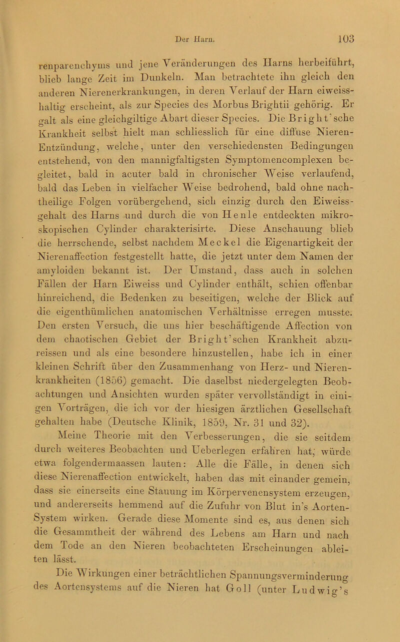 renparenchyms und jene Veränderungen des Harns herbeiführt, blieb lange Zeit im Dunkeln. Man betrachtete ihn gleich den anderen Nierenerkrankungen, in deren Verlauf der Harn eiweiss- haltig erscheint, als zur Species des Morbus Brightii gehörig. Er galt als eine gleichgiltige Abart dieser Species. Die Bright’schc Krankheit selbst hielt man schliesslich für eine diffuse Nieren- Entzündung, welche, unter den verschiedensten Bedingungen entstehend, von den mannigfaltigsten Symptomencomplexen be- gleitet, bald in acuter bald in chronischer Weise verlaufend, bald das Leben in vielfacher Weise bedrohend, bald ohne nach- theilige Folgen vorübergehend, sich einzig durch den Eiweiss- srehalt des Harns und durch die von H e n 1 e entdeckten mikro- •3 skopischen Cylinder charakterisirte. Diese Anschauung blieb die herrschende, selbst nachdem Meckel die Eigenartigkeit der Nierenaffection festgestellt hatte, die jetzt unter dem Namen der amyloiden bekannt ist. Der Umstand, dass auch in solchen Fällen der Harn Eiweiss und Cylinder enthält, schien offenbar hinreichend, die Bedenken zu beseitigen, welche der Blick auf die eigenthümlichen anatomischen Verhältnisse erregen musste. Den ersten Versuch, die uns hier beschäftigende Affection von dem chaotischen Gebiet der Bright’sehen Krankheit abzu- reissen und als eine besondere hinzustellen, habe ich in einer kleinen Schrift über den Zusammenhang von Herz- und Nieren- krankheiten (1856) gemacht. Die daselbst niedergelegten Beob- achtungen und Ansichten wurden später vervollständigt in eini- gen Vorträgen, die ich vor der hiesigen ärztlichen Gesellschaft gehalten habe (Deutsche Klinik, 1859, Nr. 31 und 32). Meine Theorie mit den Verbesserungen, die sie seitdem durch weiteres Beobachten und Ueberlegen erfahren hat, würde etwa folgendermaassen lauten: Alle die Fälle, in denen sich diese Nierenaffection entwickelt, haben das mit einander gemein, dass sie einerseits eine Stauung im Körpervenensystem erzeugen, und andererseits hemmend auf die Zufuhr von Blut in’s Aorten- System wirken. Gerade diese Momente sind es, aus denen sich die Gesammtheit der während des Lebens am Harn und nach dem Tode an den Nieren beobachteten Erscheinungen ablei- ten lässt. Die Wirkungen einer beträchtlichen Spannungsverminderung des Aortensystems auf die Nieren hat Go 11 (unter Ludwigs