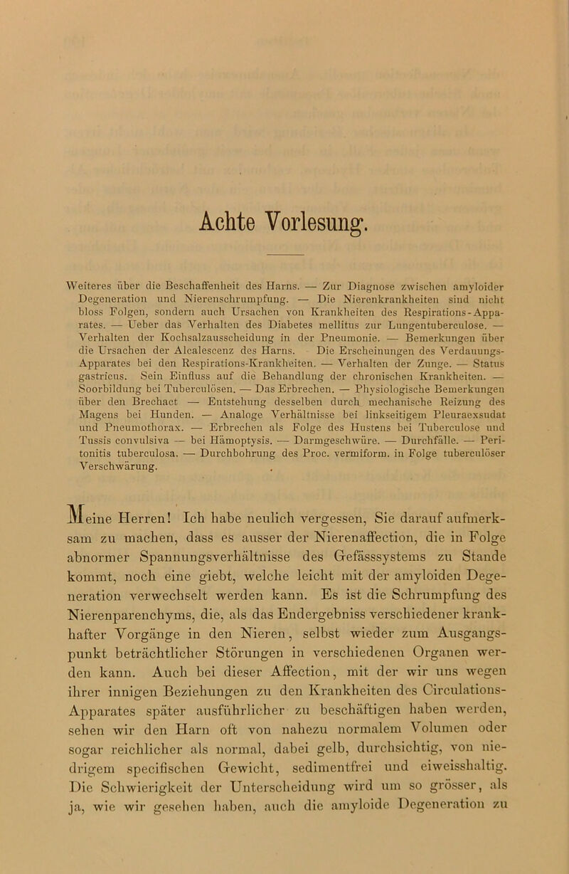 Achte Vorlesung. Weiteres über die Beschaffenheit des Harns. — Zur Diagnose zwischen amyloider Degeneration und Nierenschrumpfung. — Die Nierenkrankheiten sind nicht bloss Folgen, sondern auch Ursachen von Krankheiten des Respirations-Appa- rates. — Ueber das Verhalten des Diabetes mellitus zur Lungentubereulose. — Verhalten der Kochsalzausscheidung in der Pneumonie. — Bemerkungen über die Ursachen der Alcalescenz des Harns. Die Erscheinungen des Verdauungs- Apparates bei den Respirations-Krankheiten. — Verhalten der Zunge. — Status gastricus. Sein Einfluss auf die Behandlung der chronischen Krankheiten. — Soorbildung bei Tuberculösen. — Das Erbrechen. — Physiologische Bemerkungen über den Brechact — Entstehung desselben durch mechanische Reizung des Magens bei Hunden. — Analoge Verhältnisse bei linkseitigem Pleuraexsudat und Pneumothorax. — Erbrechen als Folge des Hustens bei Tuberculose und Tussis convulsiva — bei Hämoptysis. — Darmgeschwüre. — Durchfälle. — Peri- tonitis tubereulosa. — Durchbohrung des Proe. vermiform. in Folge tubereulöser Verschwärung. M eine Herren! Ich habe neulich vergessen, Sie darauf aufmerk- sam zu machen, dass es ausser der Nierenaffection, die in Folge abnormer Spannungsverhältnisse des Gefässsystems zu Stande kommt, noch eine giebt, welche leicht mit der amyloiden Dege- neration verwechselt werden kann. Es ist die Schrumpfung des Nierenparenchyms, die, als das Endergebniss verschiedener krank- hafter Vorgänge in den Nieren, selbst wieder zum Ausgangs- punkt beträchtlicher Störungen in verschiedenen Organen wer- den kann. Auch bei dieser Affection, mit der wir uns wegen ihrer innigen Beziehungen zu den Krankheiten des Circulations- Apparates später ausführlicher zu beschäftigen haben werden, sehen wir den Harn oft von nahezu normalem V olumen oder sogar reichlicher als normal, dabei gelb, durchsichtig, von nie- drigem specifischen Gewicht, sedimentfrei und ei weisshaltig. Die Schwierigkeit der Unterscheidung wird um so grösser, als ja, wie wir gesehen haben, auch die amyloide Degeneration zu