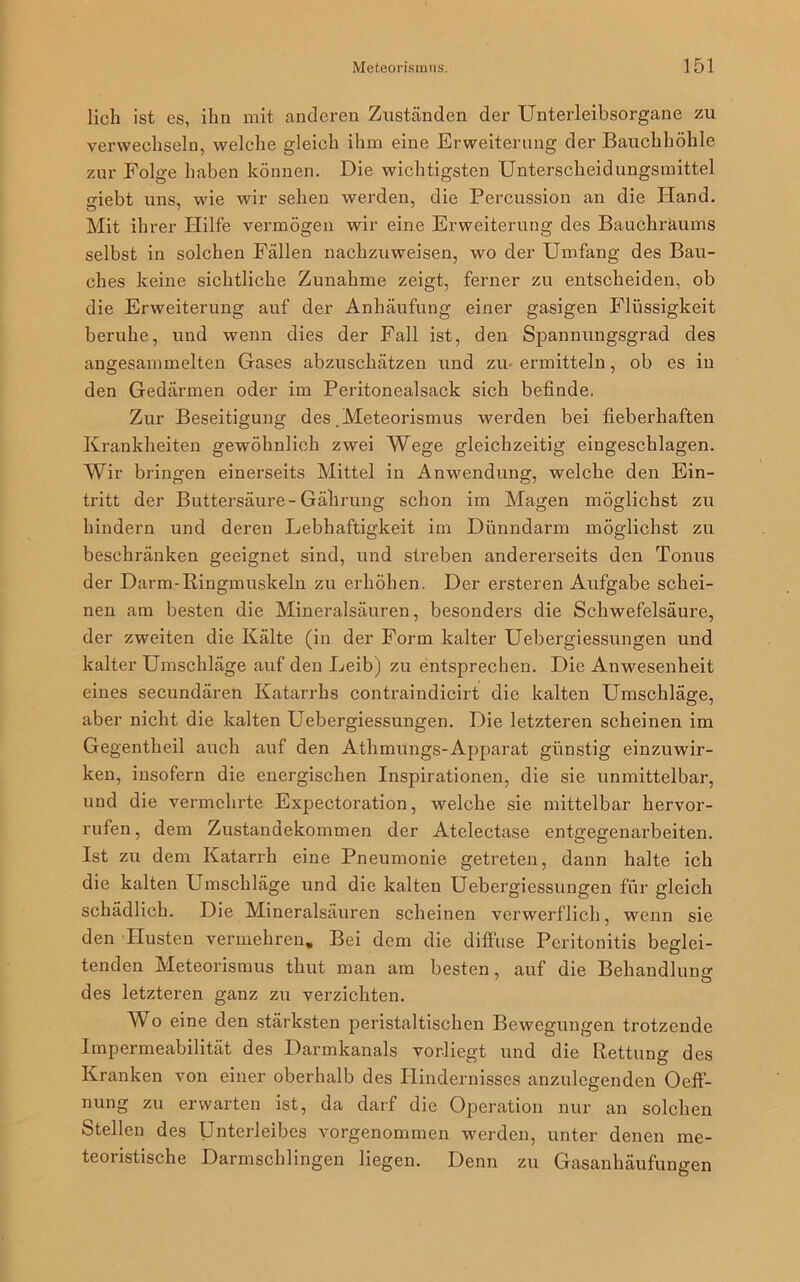 lieh ist es, ihn mit anderen Zuständen der Unterleibsorgane zu verwechseln, welche gleich ihm eine Erweiterung der Bauchhöhle zur Folge haben können. Die wichtigsten Unterscheidungsmittel giebt uns, wie wir sehen werden, die Percussion an die Pfand. Mit ihrer Hilfe vermögen wir eine Erweiterung des Bauchräums selbst in solchen Fällen nachzuweisen, wo der Umfang des Bau- ches keine sichtliche Zunahme zeigt, ferner zu entscheiden, ob die Erweiterung auf der Anhäufung einer gasigen Flüssigkeit beruhe, und wenn dies der Fall ist, den Spannungsgrad des angesammelten Gases abzuschätzen und zu- ermitteln, ob es in den Gedärmen oder im Peritonealsack sich befinde. Zur Beseitigung des .Meteorismus werden bei fieberhaften Krankheiten gewöhnlich zwei Wege gleichzeitig eingeschlagen. Wir bringen einerseits Mittel in Anwendung, welche den Ein- tritt der Buttersäure-Gällrung schon im Magen möglichst zu hindern und deren Lebhaftigkeit im Dünndarm möglichst zu beschränken geeignet sind, und streben andererseits den Tonus der Darm-Ringmuskeln zu erhöhen. Der ersteren Aufgabe schei- nen am besten die Mineralsäuren, besonders die Schwefelsäure, der zweiten die Kälte (in der Form kalter Uebergiessungen und kalter Umschläge auf den Leib) zu entsprechen. Die Anwesenheit eines secundären Katarrhs contraindicirt die kalten Umschläge, aber nicht die kalten Uebergiessungen. Die letzteren scheinen im Gegentheil auch auf den Athmungs-Apparat günstig einzuwir- ken, insofern die energischen Inspirationen, die sie unmittelbar, und die vermehrte Expectoration, welche sie mittelbar hervor- rufen, dem Zustandekommen der Atelectase entgegenarbeiten. Ist zu dem Katarrh eine Pneumonie getreten, dann halte ich die kalten Umschläge und die kalten Uebergiessungen für gleich schädlich. Die Mineralsäuren scheinen verwerflich, wenn sie den Tlusten vermehren. Bei dem die diffuse Peritonitis beglei- tenden Meteorismus thut man am besten, auf die Behandlung des letzteren ganz zu verzichten. Wo eine den stärksten peristaltischen Bewegungen trotzende Impermeabilität des Darmkanals vorliegt und die Rettung des Kranken von einer oberhalb des Hindernisses anzulegenden Oeff- nung zu erwarten ist, da darf die Operation nur an solchen Stellen des Unterleibes vorgenommen werden, unter denen me- teoristische Darmschlingen liegen. Denn zu Gasanhäufungen