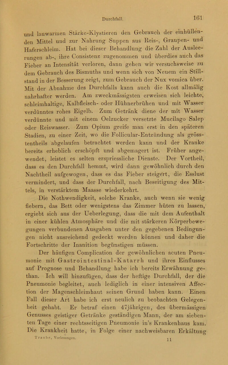 1G1 und lauwarmen Stärke-Klystieren den Gebrauch der einhüllen- den Mittel und zur Nahrung Suppen aus Reis-, Graupen- und Haferschleim. Hat bei dieser Behandlung die Zahl der Auslee- rungen ab-, ihre Consistenz zugenommen und überdies auch das Fieber an Intensität verloren, dann gehen wir versuchsweise zu dem Gebrauch des Bismuths und wenn sich von Neuem ein Still- stand in der Besserung zeigt, zum Gebrauch der Nux vomica über. Mit der Abnahme des Durchfalls kann auch die Kost allmälig nahrhafter werden. Am zweckmässigsten erweisen sich leichte, schleimhaltige, Kalbfleisch- oder Hühnerbrühen und mit Wasser verdünntes rohes Eigelb. Zum Getränk diene der mit Wasser verdünnte und mit einem Oelzucker versetzte Mucilago Salep oder Reiswasser. Zum Opium greife man erst in den späteren Stadien, zu einer Zeit, wo die Follicular-Entzündung als gröss- tentheils abgelaufen betrachtet werden kann und der Kranke bereits erheblich erschöpft und abgemagert ist. Früher ange- wendet, leistet es selten erspriessliche Dienste. Der Yortheil, dass es den Durchfall hemmt, wird dann gewöhnlich durch den Nachtheil aufgewogen, dass es das Fieber steigert, die Esslust vermindert, und dass der Durchfall, nach Beseitigung des Mit- tels, in verstärktem Maasse wiederkehrt. Die Nothwendigkeit, solche Kranke, auch wenn sie wenig fiebern, das Bett oder wenigstens das Zimmer hüten zu lassen, ergiebt sich aus der Ueberlegung, dass die mit dem Aufenthalt in einer kühlen Atmosphäre und die mit stärkeren Körperbewe- gungen verbundenen Ausgaben unter den gegebenen Bedingun- gen nicht ausreichend gedeckt werden können und daher die Fortschritte der Inanition begünstigen müssen. Der häufigen Complication der gewöhnlichen acuten Pneu- monie mit Gastrointestinal-Katarrh und ihres Einflusses auf Prognose und Behandlung habe ich bereits Erwähnung ge- than. Ich will hinzufügen, dass der heftige Durchfall, der die Pneumonie begleitet, auch lediglich in einer intensiven Affec- tion der Magenschleimhaut seinen Grund haben kann. Einen Fall dieser Art habe ich erst neulich zu beobachten Gelegen- heit gehabt. Er betraf einen 47jährigen, des übermässigen Genusses geistiger Getränke geständigen Mann, der am sieben- ten Tage einer rechtsseitigen Pneumonie in’s Krankenhaus kam. Die Krankheit hatte, in Folge einer nachweisbaren Erkältung Traube, Vorlesungen. 11