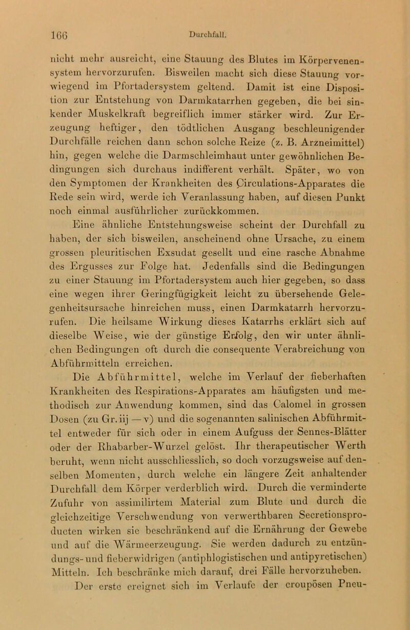 nicht mehr ausreicht, eine Stauung des Blutes im Körpervenen- system hervorzurufen. Bisweilen macht sich diese Stauung vor- wiegend im Pfortadersystem geltend. Damit ist eine Disposi- tion zur Entstehung von Darmkatarrhen gegeben, die bei sin- kender Muskelkraft begreiflich immer stärker wird. Zur Er- zeugung heftiger, den tödtlichen Ausgang beschleunigender Durchfälle reichen dann schon solche Reize (z. B. Arzneimittel) hin, gegen welche die Darmschleimhaut unter gewöhnlichen Be- dingungen sich durchaus indifferent verhält. Später, wo von den Symptomen der Krankheiten des Circulations-Apparates die Rede sein wird, werde ich Veranlassung haben, auf diesen Punkt noch einmal ausführlicher zurückkommen. Eine ähnliche Entstehungsweise scheint der Durchfall zu haben, der sich bisweilen, anscheinend ohne Ursache, zu einem grossen pleuritischen Exsudat gesellt und eine rasche Abnahme des Ergusses zur Folge hat. Jedenfalls sind die Bedingungen zu einer Stauung im Pfortadersystem auch hier gegeben, so dass eine wegen ihrer Geringfügigkeit leicht zu übersehende Gele- genheitsursache hinreichen muss, einen Darmkatarrh hervorzu- rufen. Die heilsame Wirkung dieses Katarrhs erklärt sich auf dieselbe Weise, wie der günstige Erfolg, den wir unter ähnli- chen Bedingungen oft durch die consequente Verabreichung von Abführmitteln erreichen. Die Abführmittel, welche im Verlauf der fieberhaften Krankheiten des Respirations-Apparates am häufigsten und me- thodisch zur Anwendung kommen, sind das Calomel in grossen Dosen (zu Gr.iij —v) und die sogenannten salinischen Abführmit- tel entweder für sich oder in einem Aufguss der Sennes-Blätter oder der Rhabarber-Wurzel gelöst. Ihr therapeutischer Werth beruht, wenn nicht ausschliesslich, so doch vorzugsweise auf den- selben Momenten, durch welche ein längere Zeit anhaltender Durchfall dem Körper verderblich wird. Durch die verminderte Zufuhr von assimilirtem Material zum Blute und durch die gleichzeitige Verschwendung von verwerthbaren Secretionspro- ducten wirken sie beschränkend auf die Ernährung der Gewebe und auf die Wärmeerzeugung. Sie werden dadurch zu entzün- dungs-und fieberwidrigen (antiphlogistischen und antipyretischen) Mitteln. Ich beschränke mich darauf, drei Fälle hervorzuheben. Der erste ereignet sich im V erlaufe der croupösen Pneu-