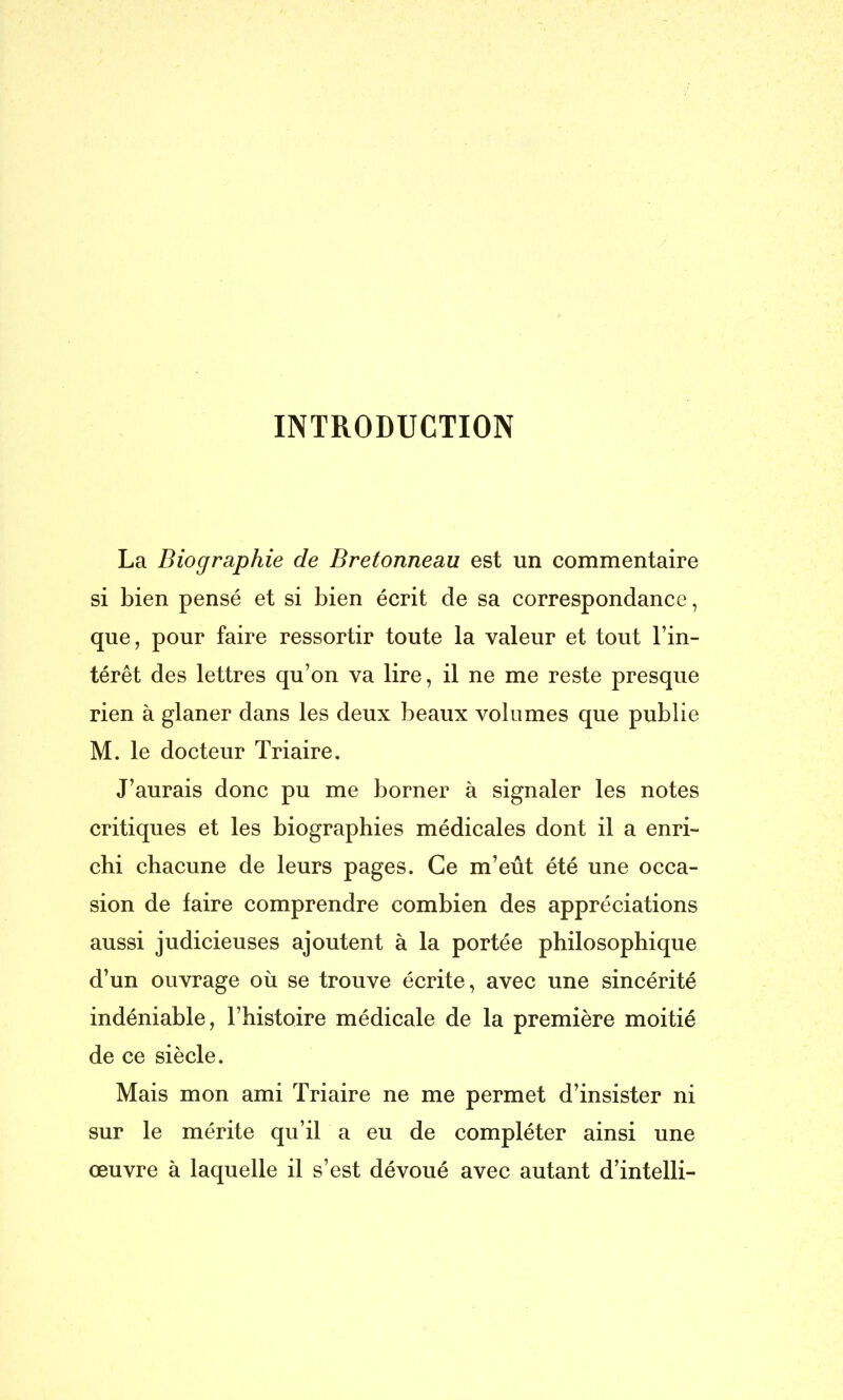 INTRODUCTION La Biographie de Bretonneau est un commentaire si bien pensé et si bien écrit de sa correspondance, que, pour faire ressortir toute la valeur et tout l’in- térêt des lettres qu’on va lire, il ne me reste presque rien à glaner dans les deux beaux volumes que publie M. le docteur Triaire. J’aurais donc pu me borner à signaler les notes critiques et les biographies médicales dont il a enri- chi chacune de leurs pages. Ce m’eût été une occa- sion de faire comprendre combien des appréciations aussi judicieuses ajoutent à la portée philosophique d’un ouvrage où se trouve écrite, avec une sincérité indéniable, l’histoire médicale de la première moitié de ce siècle. Mais mon ami Triaire ne me permet d’insister ni sur le mérite qu’il a eu de compléter ainsi une œuvre à laquelle il s’est dévoué avec autant d’intelli-