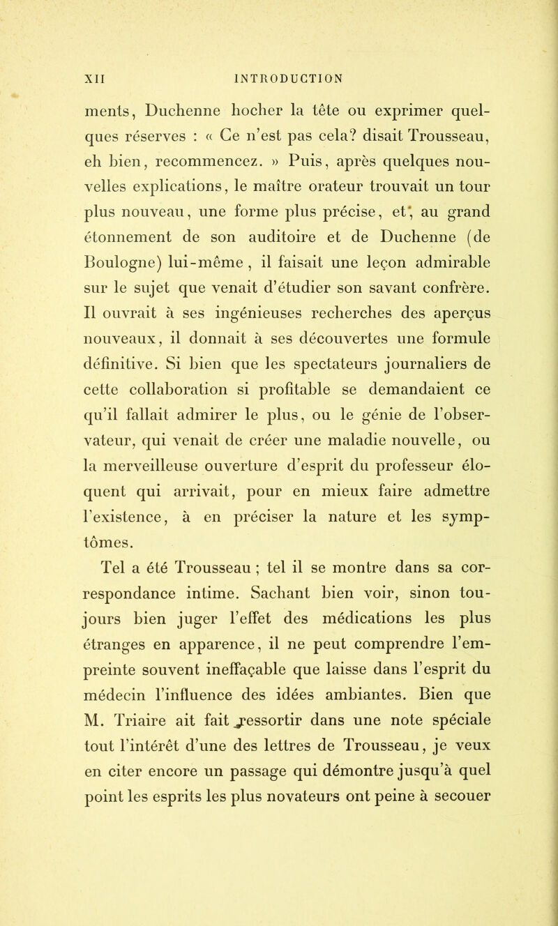 ments, Duchenne hocher la tête ou exprimer quel- ques réserves : « Ce n’est pas cela? disait Trousseau, eh bien, recommencez. » Puis, après quelques nou- velles explications, le maître orateur trouvait un tour plus nouveau, une forme plus précise, et* au grand étonnement de son auditoire et de Duchenne (de Boulogne) lui-même , il faisait une leçon admirable sur le sujet que venait d’étudier son savant confrère. Il ouvrait à ses ingénieuses recherches des aperçus nouveaux, il donnait à ses découvertes une formule définitive. Si bien que les spectateurs journaliers de cette collaboration si profitable se demandaient ce qu’il fallait admirer le plus, ou le génie de l’obser- vateur, qui venait de créer une maladie nouvelle, ou la merveilleuse ouverture d’esprit du professeur élo- quent qui arrivait, pour en mieux faire admettre l’existence, à en préciser la nature et les symp- tômes. Tel a été Trousseau ; tel il se montre dans sa cor- respondance intime. Sachant bien voir, sinon tou- jours bien juger l’effet des médications les plus étranges en apparence, il ne peut comprendre l’em- preinte souvent ineffaçable que laisse dans l’esprit du médecin l’influence des idées ambiantes. Bien que M. Triaire ait fait ^ressortir dans une note spéciale tout l’intérêt d’une des lettres de Trousseau, je veux en citer encore un passage qui démontre jusqu’à quel point les esprits les plus novateurs ont peine à secouer