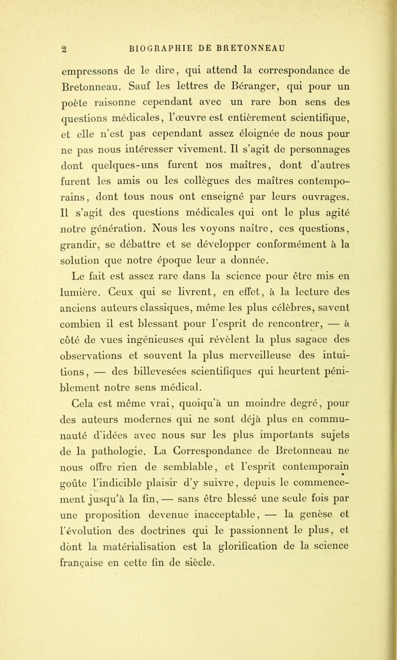 empressons de le dire, qui attend la correspondance de Bretonneau. Sauf les lettres de Béranger, qui pour un poète raisonne cependant avec un rare bon sens des questions médicales, l'œuvre est entièrement scientifique, et elle n’est pas cependant assez éloignée de nous pour ne pas nous intéresser vivement. Il s’agit de personnages dont quelques-uns furent nos maîtres, dont d’autres furent les amis ou les collègues des maîtres contempo- rains, dont tous nous ont enseigné par leurs ouvrages. Il s’agit des questions médicales qui ont le plus agité notre génération. Nous les voyons naître, ces questions, grandir, se débattre et se développer conformément à la solution que notre époque leur a donnée. Le fait est assez rare dans la science pour être mis en lumière. Ceux qui se livrent, en effet, à la lecture des anciens auteurs classiques, même les plus célèbres-7 savent combien il est blessant pour l’esprit de rencontrer, — à côté de vues ingénieuses qui révèlent la plus sagace des observations et souvent la plus merveilleuse des intui- tions, — des billevesées scientifiques qui heurtent péni- blement notre sens médical. Cela est même vrai, quoiqu’à un moindre degré, pour des auteurs modernes qui ne sont déjà plus en commu- nauté d’idées avec nous sur les plus importants sujets de la pathologie. La Correspondance de Bretonneau ne nous offre rien de semblable, et l’esprit contemporain goûte l’indicible plaisir d’y suivre, depuis le commence- ment jusqu’à la fin,— sans être blessé une seule fois par une proposition devenue inacceptable, — la genèse et l’évolution des doctrines qui le passionnent le plus, et dont la matérialisation est la glorification de la science française en cette fin de siècle.
