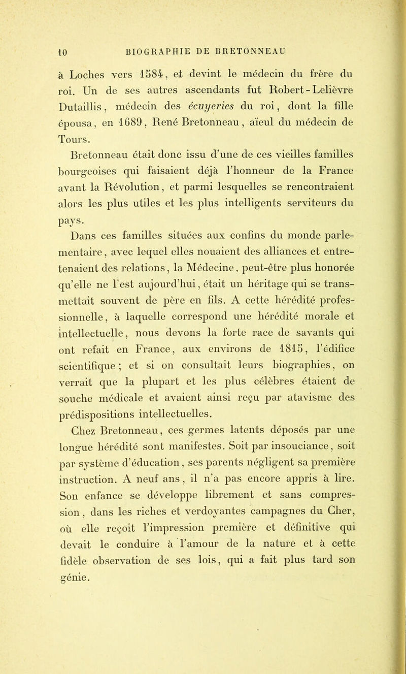 à Loches vers 1584, et devint le médecin du frère du roi. Un de ses autres ascendants fut Robert - Lelièvre Dutaillis, médecin des écuyeries du roi, dont la fille épousa, en 1689, René Bretonneau, aïeul du médecin de Tours. Bretonneau était donc issu d’une de ces vieilles familles bourgeoises qui faisaient déjà l’honneur de la France avant la Révolution, et parmi lesquelles se rencontraient alors les plus utiles et les plus intelligents serviteurs du pays. Dans ces familles situées aux confins du monde parle- mentaire , avec lequel elles nouaient des alliances et entre- tenaient des relations, la Médecine, peut-être plus honorée qu’elle ne l’est aujourd’hui, était un héritage qui se trans- mettait souvent de père en fils. A cette hérédité profes- sionnelle, à laquelle correspond une hérédité morale et intellectuelle, nous devons la forte race de savants qui ont refait en France, aux environs de 1815, l’édifice scientifique ; et si on consultait leurs biographies, on verrait que la plupart et les plus célèbres étaient de souche médicale et avaient ainsi reçu par atavisme des prédispositions intellectuelles. Chez Bretonneau, ces germes latents déposés par une longue hérédité sont manifestes. Soit par insouciance, soit par système d’éducation, ses parents négligent sa première instruction. A neuf ans, il n’a pas encore appris à lire. Son enfance se développe librement et sans compres- sion , dans les riches et verdoyantes campagnes du Cher, où elle reçoit l’impression première et définitive qui devait le conduire à l’amour de la nature et à cette fidèle observation de ses lois, qui a fait plus tard son génie.