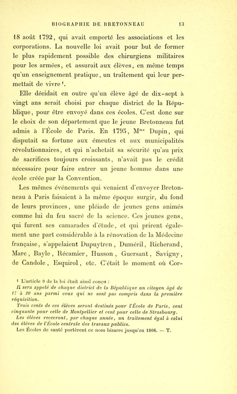 18 août 1792, qui avait emporté les associations et les corporations. La nouvelle loi avait pour but de former le plus rapidement possible des chirurgiens militaires pour les armées, et assurait aux élèves, en même temps qu’un enseignement pratique, un traitement qui leur per- mettait de vivre 1 II. Elle décidait en outre qu’un élève âgé de dix-sept à vingt ans serait choisi par chaque district de la Répu- blique, pour être envoyé dans ces écoles. C’est donc sur le choix de son département que le jeune Bretonneau fut admis à l’École de Paris. En 1795, Mme Dupin, qui disputait sa fortune aux émeutes et aux municipalités révolutionnaires, et qui n’achetait sa sécurité qu’au prix de sacrifices toujours croissants, n’avait pas le crédit nécessaire pour faire entrer un jeune homme dans une école créée par la Convention. Les mêmes événements qui venaient d’envoyer Breton- neau à Paris faisaient à la même époque surgir, du fond de leurs provinces, une pléiade de jeunes gens animés comme lui du feu sacré de la science. Ces jeunes gens, qui furent ses camarades d’étude, et qui prirent égale- ment une part considérable à la rénovation de la Médecine française, s’appelaient Dupuytren , Duméril, Richerand, Marc , Bayle , Récamier, Husson , Guersant, Savigny, de Candole , Esquirol, etc. C'était le moment où Cor- I L’article 9 de la loi était ainsi conçu : II sera appelé de chaque district de la République un citoyen âgé de 17 h 20 ans parmi ceux qui ne sont pas compris dans la première réquisition. Trois cents de ces élèves seront destinés pour l’École de Paris, cent cinquante pour celle de Montpellier et cent pour celle de Strasbourg. Les élèves recevront, par chaque année, un traitement égal à celui des élèves de l’Ecole centrale des travaux publics. Les Écoles de santé portèrent ce nom bizarre jusqu’en 1808. — T.