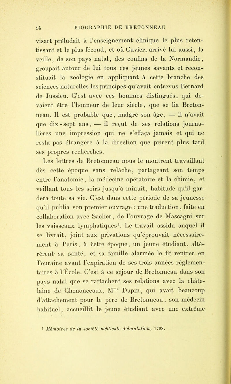 visart préludait à renseignement clinique le plus reten- tissant et le plus fécond, et où Cuvier, arrivé lui aussi, la veille, de son pays natal, des confins de la Normandie, groupait autour de lui tous ces jeunes savants et recon- stituait la zoologie en appliquant à cette branche des sciences naturelles les principes qu’avait entrevus Bernard de Jussieu. C’est avec ces hommes distingués, qui de- vaient être l’honneur de leur siècle, que se lia Breton- neau. Il est probable que, malgré son âge, — il n’avait que dix-sept ans, — il reçut de ses relations journa- lières une impression qui ne s’effaça jamais et qui ne resta pas étrangère à la direction que prirent plus tard ses propres recherches. Les lettres de Bretonneau nous le montrent travaillant dès cette époque sans relâche, partageant son temps entre l’anatomie, la médecine opératoire et la chimie, et veillant tous les soirs jusqu’à minuit, habitude qu’il gar- dera toute sa vie. C’est dans cette période de sa jeunesse qu’il publia son premier ouvrage : une traduction, faite en collaboration avec Saclier, de l’ouvrage de Mascagni sur les vaisseaux lymphatiques1. Le travail assidu auquel il se livrait, joint aux privations qu’éprouvait nécessaire- ment à Paris, à cette époque, un jeune étudiant, alté- rèrent sa santé, et sa famille alarmée le fit rentrer en Touraine avant l’expiration de ses trois années réglemen- taires à l’École. C’est à ce séjour de Bretonneau dans son pays natal que se rattachent ses relations avec la châte- laine de Chenonceaux. Mme Dupin, qui avait beaucoup d’attachement pour le père de Bretonneau, son médecin habituel, accueillit le jeune étudiant avec une extrême 1 Mémoires de la société médicale d’émulation, 1798.