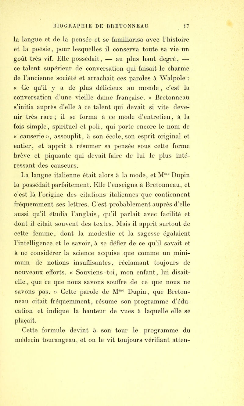 la langue et de la pensée et se familiarisa avec l’histoire et la poésie, pour lesquelles il conserva toute sa vie un goût très vif. Elle possédait, — au plus haut degré, — ce talent supérieur de conversation qui faisait le charme de l’ancienne société et arrachait ces paroles à Walpole : « Ce qu’il y a de plus délicieux au monde, c’est la conversation d’une vieille dame française. » Bretonneau s’initia auprès d’elle à ce talent qui devait si vite deve- nir très rare ; il se forma à ce mode d’entretien, à la fois simple, spirituel et poli, qui porte encore le nom de « causerie», assouplit, à son école, son esprit original et entier, et apprit à résumer sa pensée sous cette forme brève et piquante qui devait faire de lui le plus inté- ressant des causeurs. La langue italienne était alors à la mode, et Mme Dupin la possédait parfaitement. Elle l’enseigna à Bretonneau, et c’est là l’origine des citations italiennes que contiennent fréquemment ses lettres. C’est probablement auprès d’elle aussi qu’il étudia l’anglais, qu’il parlait avec facilité et dont il citait souvent des textes. Mais il apprit surtout de cette femme, dont la modestie et la sagesse égalaient l’intelligence et le savoir, à se défier de ce qu’il savait et à ne considérer la science acquise que comme un mini- mum de notions insuffisantes, réclamant toujours de nouveaux efforts. « Souviens-toi, mon enfant, lui disait- elle, que ce que nous savons souffre de ce que nous ne savons pas. » Cette parole de Mme Dupin, que Breton- neau citait fréquemment, résume son programme d’édu- cation et indique la hauteur de vues à laquelle elle se plaçait. Cette formule devint à son tour le programme du médecin tourangeau, et on le vit toujours vérifiant atten-