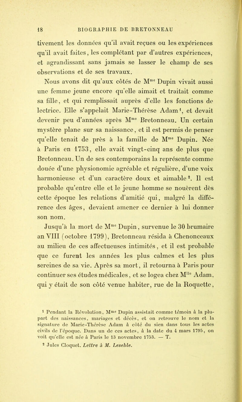 tivement les données qu’il avait reçues ou les expériences qu’il avait faites, les complétant par d’autres expériences, et agrandissant sans jamais se lasser le champ de ses observations et de ses travaux. Nous avons dit qu’aux côtés de Mme Dupin vivait aussi une femme jeune encore qu’elle aimait et traitait comme sa fille, et qui remplissait auprès d’elle les fonctions de lectrice. Elle s’appelait Marie-Thérèse Adam1, et devait devenir peu d’années après Mme Bretonneau. Un certain mystère plane sur sa naissance, et il est permis de penser qu’elle tenait de près à la famille de Mme Dupin. Née à Paris en 1753, elle avait vingt-cinq ans de plus que Bretonneau. Un de ses contemporains la représente comme douée d’une physionomie agréable et régulière, d’une voix harmonieuse et d’un caractère doux et aimable2. Il est probable qu’entre elle et le jeune homme se nouèrent dès cette époque les relations d’amitié qui, malgré la diffé- rence des âges, devaient amener ce dernier à lui donner son nom. Jusqu’à la mort de Mme Dupin, survenue le 30 brumaire an VIII (octobre 1799), Bretonneau résida à Ghenonceaux au milieu de ces affectueuses intimités, et il est probable que ce furent les années les plus calmes et les plus sereines de sa vie. Après sa mort, il retourna à Paris pour continuer ses études médicales, et se logea chez Mlle Adam, qui y était de son côté venue habiter, rue de la Roquette, 1 Pendant la Révolution, Mme Dupin assistait comme témoin à la plu- part des naissances, mariages et décès, et on retrouve le nom et la signature de Marie-Thérèse Adam à côté du sien dans tous les actes civils de l’époque. Dans un de ces actes, à la date du 4 mars 1795, on voit qu’elle est née à Paris le 13 novembre 1753. — T. 2 Jules Cloquet. Lettre à M. Lesehle.