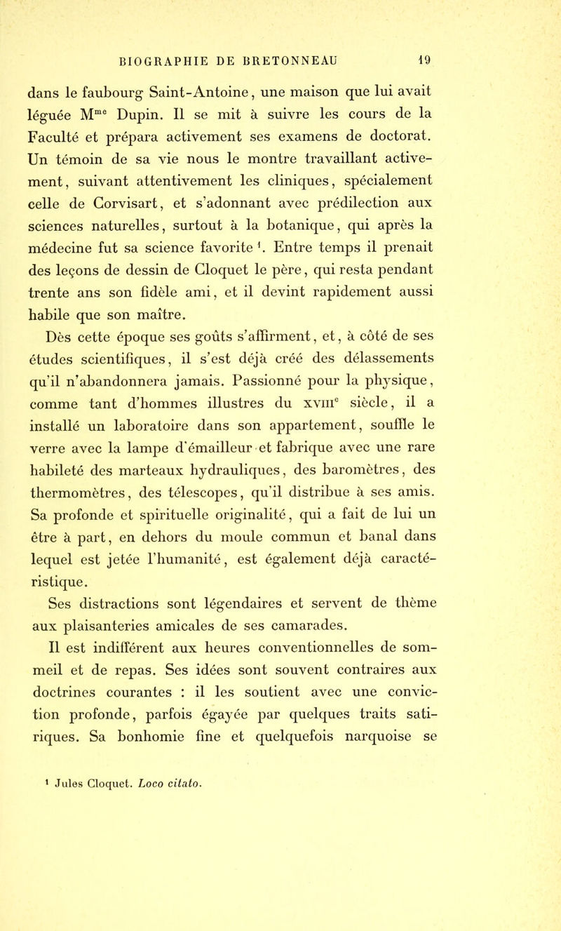 dans le faubourg Saint-Antoine, une maison que lui avait léguée Mme Dupin. Il se mit à suivre les cours de la Faculté et prépara activement ses examens de doctorat. Un témoin de sa vie nous le montre travaillant active- ment, suivant attentivement les cliniques, spécialement celle de Gorvisart, et s’adonnant avec prédilection aux sciences naturelles, surtout à la botanique, qui après la médecine fut sa science favorite1. Entre temps il prenait des leçons de dessin de Gloquet le père, qui resta pendant trente ans son fidèle ami, et il devint rapidement aussi habile que son maître. Dès cette époque ses goûts s’affirment, et, à côté de ses études scientifiques, il s’est déjà créé des délassements qu’il n’abandonnera jamais. Passionné pour la physique , comme tant d’hommes illustres du xvme siècle, il a installé un laboratoire dans son appartement, souffle le verre avec la lampe d’émailleur et fabrique avec une rare habileté des marteaux hydrauliques, des baromètres, des thermomètres, des télescopes, qu’il distribue à ses amis. Sa profonde et spirituelle originalité, qui a fait de lui un être à part, en dehors du moule commun et banal dans lequel est jetée l’humanité, est également déjà caracté- ristique. Ses distractions sont légendaires et servent de thème aux plaisanteries amicales de ses camarades. Il est indifférent aux heures conventionnelles de som- meil et de repas. Ses idées sont souvent contraires aux doctrines courantes : il les soutient avec une convic- tion profonde, parfois égayée par quelques traits sati- riques. Sa bonhomie fine et quelquefois narquoise se 1 Jules Gloquet. Loco citato.