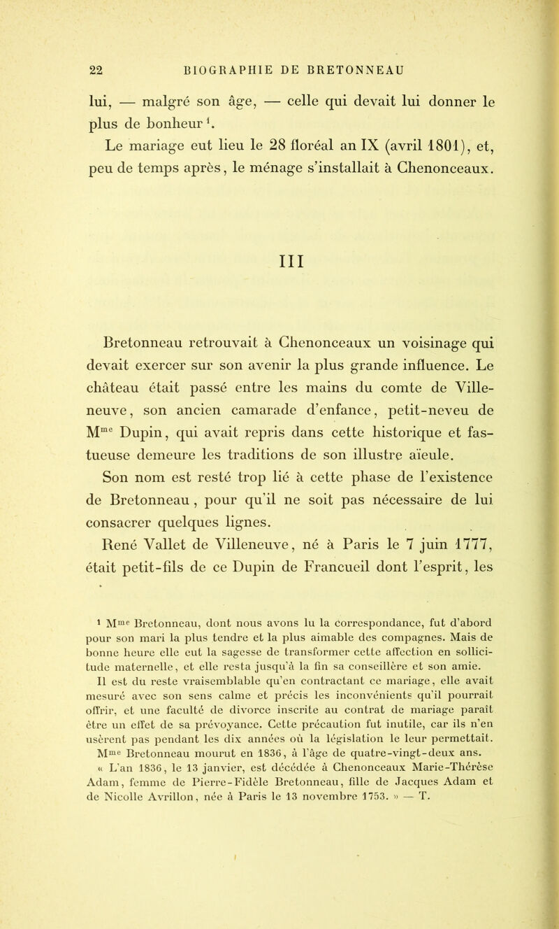 lui, — malgré son âge, — celle qui devait lui donner le plus de bonheur1 II. Le mariage eut lieu le 28 floréal an IX (avril 1801), et, peu de temps après, le ménage s’installait à Chenonceaux. III Bretonneau retrouvait à Chenonceaux un voisinage qui devait exercer sur son avenir la plus grande influence. Le château était passé entre les mains du comte de Ville- neuve, son ancien camarade d’enfance, petit-neveu de Mme Dupin, qui avait repris dans cette historique et fas- tueuse demeure les traditions de son illustre aïeule. Son nom est resté trop lié à cette phase de l’existence de Bretonneau, pour qu’il ne soit pas nécessaire de lui consacrer quelques lignes. René Vallet de Villeneuve, né à Paris le 7 juin 1777, était petit-fils de ce Dupin de Francueil dont l’esprit, les I Mme Bretonneau, dont nous avons lu la Correspondance, fut d’abord pour son mari la plus tendre et la plus aimable des compagnes. Mais de bonne heure elle eut la sagesse de transformer cette affection en sollici- tude maternelle, et elle resta jusqu’à la tin sa conseillère et son amie. II est du reste vraisemblable qu’en contractant ce mariage, elle avait mesuré avec son sens calme et précis les inconvénients qu’il pourrait offrir, et une faculté de divorce inscrite au contrat de mariage paraît être un effet de sa prévoyance. Cette précaution fut inutile, car ils n’en usèrent pas pendant les dix années où la législation le leur permettait. Mme Bretonneau mourut en 1836, à l’âge de quatre-vingt-deux ans. « L’an 1836, le 13 janvier, est décédée à Chenonceaux Marie-Thérèse Adam, femme de Pierre-Fidèle Bretonneau, tille de Jacques Adam et de Nicolle Avrillon, née à Paris le 13 novembre 1753. » — T.