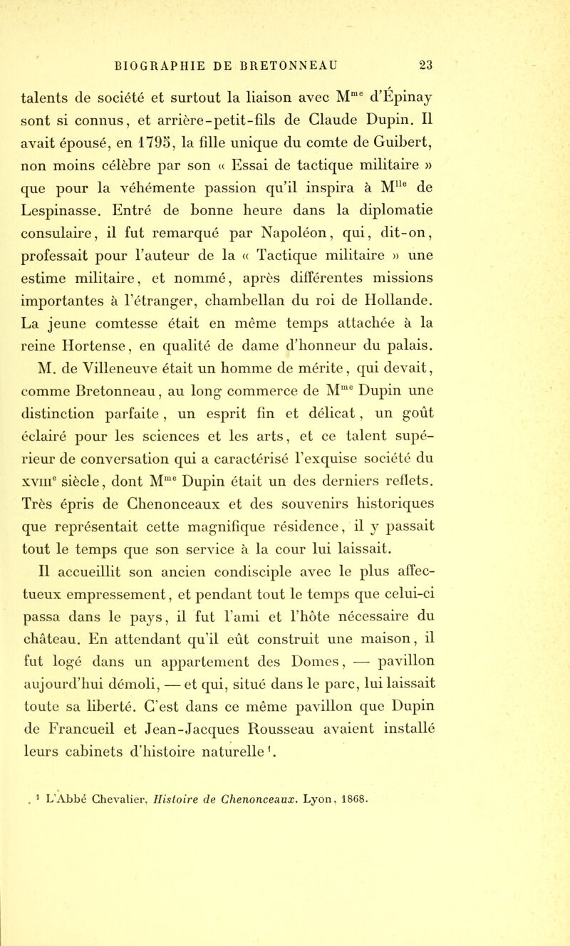talents de société et surtout la liaison avec Mme d’Épinay sont si connus, et arrière-petit-fils de Claude Dupin. Il avait épousé, en 1795, la fdle unique du comte de Guibert, non moins célèbre par son « Essai de tactique militaire » que pour la véhémente passion qu'il inspira à Mlle de Lespinasse. Entré de bonne heure dans la diplomatie consulaire, il fut remarqué par Napoléon, qui, dit-on, professait pour l'auteur de la « Tactique militaire » une estime militaire, et nommé, après différentes missions importantes à l’étranger, chambellan du roi de Hollande. La jeune comtesse était en même temps attachée à la reine Hortense, en qualité de dame d’honneur du palais. M. de Villeneuve était un homme de mérite, qui devait, comme Bretonneau, au long commerce de Mme Dupin une distinction parfaite, un esprit fin et délicat, un goût éclairé pour les sciences et les arts, et ce talent supé- rieur de conversation qui a caractérisé l’exquise société du xvuT siècle, dont Mme Dupin était un des derniers reflets. Très épris de Chenonceaux et des souvenirs historiques que représentait cette magnifique résidence, il y passait tout le temps que son service à la cour lui laissait. Il accueillit son ancien condisciple avec le plus affec- tueux empressement, et pendant tout le temps que celui-ci passa dans le pays, il fut l’ami et l’hôte nécessaire du château. En attendant qu’il eût construit une maison, il fut logé dans un appartement des Dômes, — pavillon aujourd’hui démoli, — et qui, situé dans le parc, lui laissait toute sa liberté. C’est dans ce même pavillon que Dupin de Francueil et Jean-Jacques Rousseau avaient installé leurs cabinets d’histoire naturelle1. . 1 L’Abbé Chevalier, Histoire de Chenonceaux. Lyon, 1868.