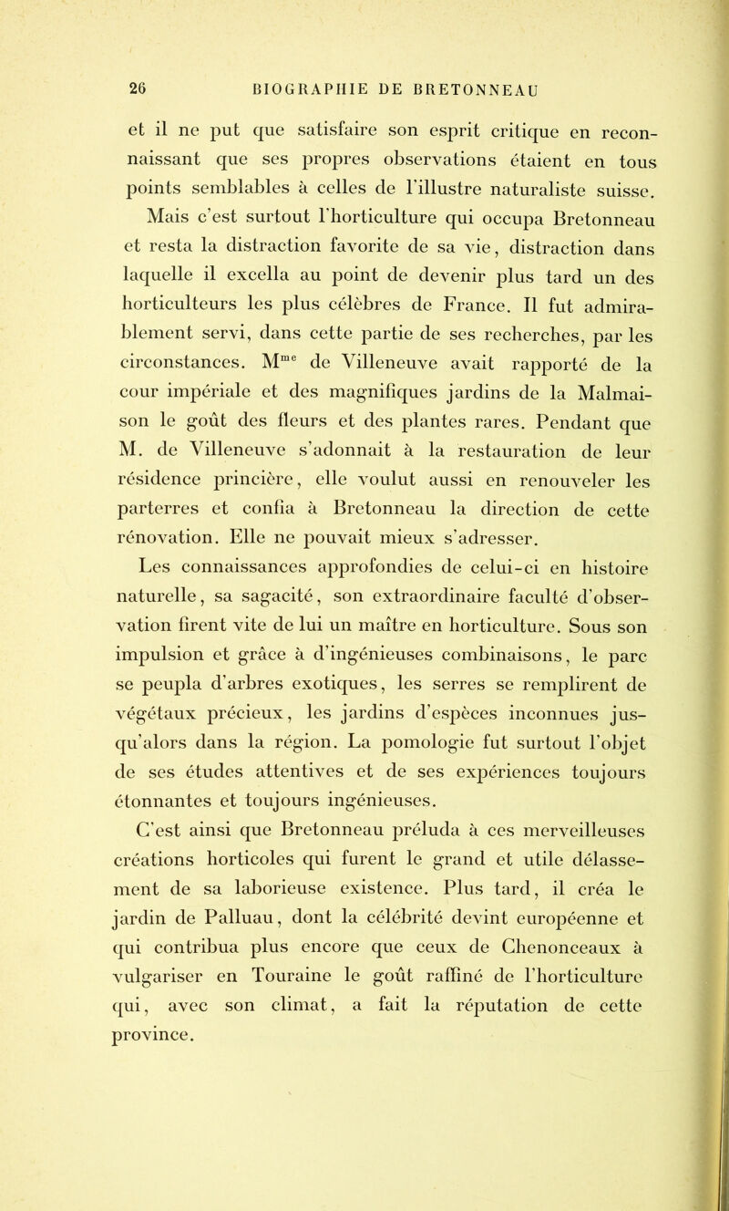 et il ne put que satisfaire son esprit critique en recon- naissant que ses propres observations étaient en tous points semblables à celles de l'illustre naturaliste suisse. Mais c’est surtout l’horticulture qui occupa Bretonneau et resta la distraction favorite de sa vie, distraction dans laquelle il excella au point de devenir plus tard un des horticulteurs les plus célèbres de France. Il fut admira- blement servi, dans cette partie de ses recherches, par les circonstances. Mme de Villeneuve avait rapporté de la cour impériale et des magnifiques jardins de la Malmai- son le goût des fleurs et des plantes rares. Pendant que M. de Villeneuve s’adonnait à la restauration de leur résidence princière, elle voulut aussi en renouveler les parterres et confia à Bretonneau la direction de cette rénovation. Elle ne pouvait mieux s’adresser. Les connaissances approfondies de celui-ci en histoire naturelle, sa sagacité, son extraordinaire faculté d’obser- vation firent vite de lui un maître en horticulture. Sous son impulsion et grâce à d’ingénieuses combinaisons, le parc se peupla d’arbres exotiques, les serres se remplirent de végétaux précieux, les jardins d’espèces inconnues jus- qu’alors dans la région. La pomologie fut surtout l’objet de ses études attentives et de ses expériences toujours étonnantes et toujours ingénieuses. C’est ainsi que Bretonneau préluda à ces merveilleuses créations horticoles qui furent le grand et utile délasse- ment de sa laborieuse existence. Plus tard, il créa le jardin de Palluau, dont la célébrité devint européenne et qui contribua plus encore que ceux de Chenonceaux à vulgariser en Touraine le goût raffiné de l’horticulture qui, avec son climat, a fait la réputation de cette province.