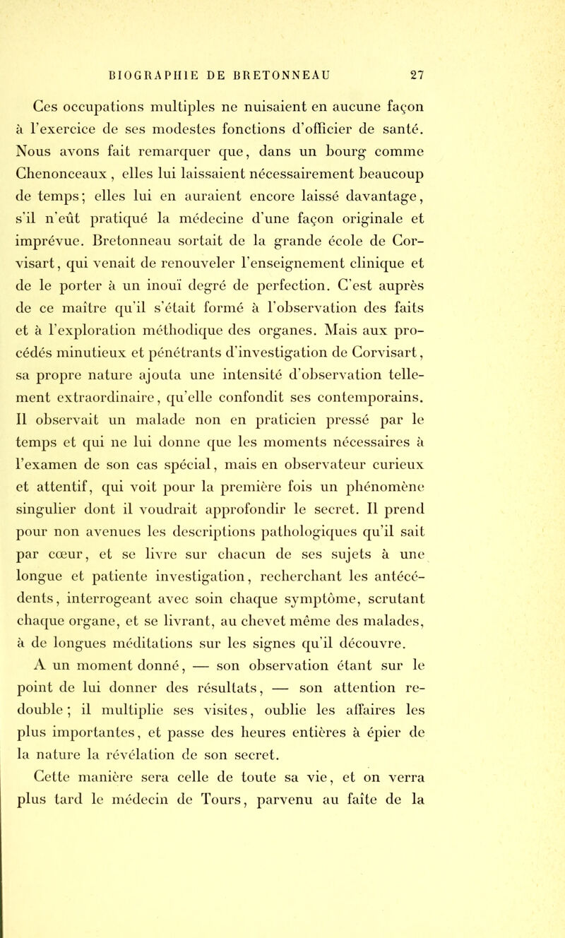 Ces occupations multiples ne nuisaient en aucune façon à l’exercice de ses modestes fonctions d’officier de santé. Nous avons fait remarquer que, dans un bourg comme Chenonceaux , elles lui laissaient nécessairement beaucoup de temps; elles lui en auraient encore laissé davantage, s’il n’eût pratiqué la médecine d’une façon originale et imprévue. Bretonneau sortait de la grande école de Cor- visart, qui venait de renouveler l’enseignement clinique et de le porter à un inouï degré de perfection. C’est auprès de ce maître qu’il s’était formé à l’observation des faits et à l’exploration méthodique des organes. Mais aux pro- cédés minutieux et pénétrants d’investigation de Corvisart, sa propre nature ajouta une intensité d’observation telle- ment extraordinaire, qu’elle confondit ses contemporains. Il observait un malade non en praticien pressé par le temps et qui ne lui donne que les moments nécessaires à l’examen de son cas spécial, mais en observateur curieux et attentif, qui voit pour la première fois un phénomène singulier dont il voudrait approfondir le secret. Il prend pour non avenues les descriptions pathologiques qu’il sait par cœur, et se livre sur chacun de ses sujets à une longue et patiente investigation, recherchant les antécé- dents, interrogeant avec soin chaque symptôme, scrutant chaque organe, et se livrant, au chevet même des malades, à de longues méditations sur les signes qu’il découvre. A un moment donné, — son observation étant sur le point de lui donner des résultats, — son attention re- double ; il multiplie ses visites, oublie les affaires les plus importantes, et passe des heures entières à épier de la nature la révélation de son secret. Cette manière sera celle de toute sa vie, et on verra plus tard le médecin de Tours, parvenu au faîte de la