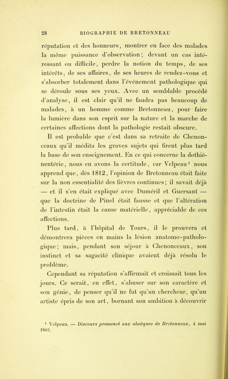 réputation et des honneurs, montrer en face des malades la même puissance d’observation ; devant un cas inté- ressant ou difficile, perdre la notion du temps, de ses intérêts, de ses affaires, de ses heures de rendez-vous et s’absorber totalement dans l’événement pathologique qui se déroule sous ses yeux. Avec un semblable procédé d’analyse, il est clair qu’il ne faudra pas beaucoup de malades, à un homme comme Bretonneau, pour faire la lumière dans son esprit sur la nature et la marche de certaines affections dont la pathologie restait obscure. Il est probable que c’est dans sa retraite de Chenon- ceaux qu’il médita les graves sujets qui firent plus tard la base de son enseignement. En ce qui concerne la dothié- nentérie, nous en avons la certitude, car Velpeau1 nous apprend que, dès 1812, l’opinion de Bretonneau était faite sur la non essentialité des fièvres continues; il savait déjà — et il s’en était expliqué avec Duméril et Guersant — que la doctrine de Pinel était fausse et que l’altération de l’intestin était la cause matérielle, appréciable de ces affections. Plus tard, à l’hôpital de Tours, il le prouvera et démontrera pièces en mains la lésion anatomo-patholo- gique; mais, pendant son séjour à Chenonceaux, son instinct et sa sagacité clinique avaient déjà résolu le problème. Cependant sa réputation s’affirmait et croissait tous les jours. Ce serait, en effet, s’abuser sur son caractère et son génie, de penser qu’il ne fut qu’un chercheur, qu’un artiste épris de son art, bornant son ambition à découvrir 1 Velpeau. 1862. Discours prononcé aux obsèques de Bretonneau, 4 mai