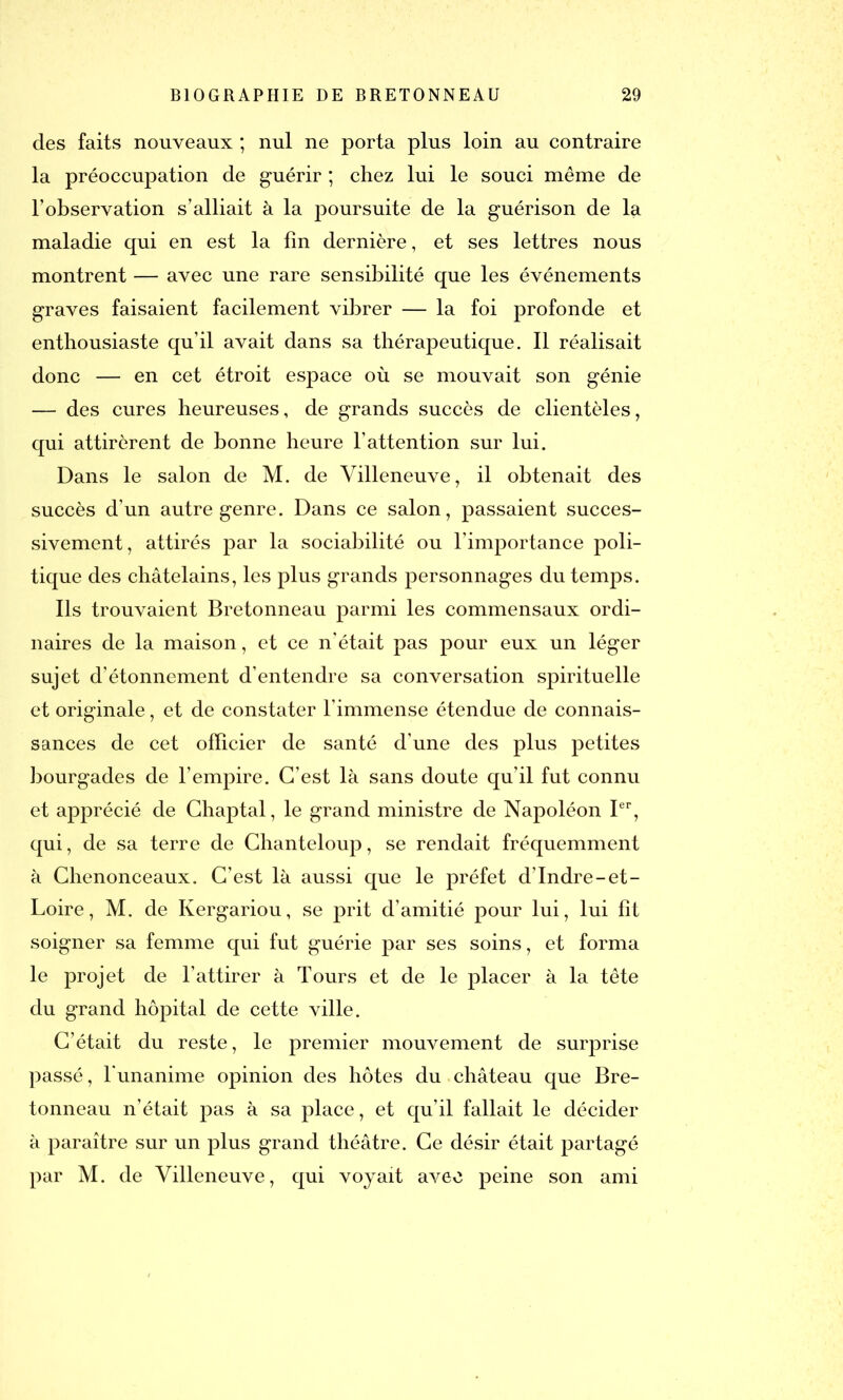 des faits nouveaux ; nul ne porta plus loin au contraire la préoccupation de guérir ; chez lui le souci même de l'observation s’alliait à la jioursuite de la guérison de la maladie qui en est la lin dernière, et ses lettres nous montrent — avec une rare sensibilité que les événements graves faisaient facilement vibrer — la foi profonde et enthousiaste qu’il avait dans sa thérapeutique. Il réalisait donc — en cet étroit espace où se mouvait son génie — des cures heureuses, de grands succès de clientèles, qui attirèrent de bonne heure l’attention sur lui. Dans le salon de M. de Villeneuve, il obtenait des succès d’un autre genre. Dans ce salon, passaient succes- sivement, attirés par la sociabilité ou l’importance poli- tique des châtelains, les plus grands personnages du temps. Ils trouvaient Bretonneau parmi les commensaux ordi- naires de la maison, et ce n’était pas pour eux un léger sujet d’étonnement d’entendre sa conversation spirituelle et originale, et de constater l’immense étendue de connais- sances de cet officier de santé d’une des plus petites bourgades de l’empire. C’est là sans doute qu’il fut connu et apprécié de Chaptal, le grand ministre de Napoléon Ier, qui, de sa terre de Chanteloup, se rendait fréquemment à Chenonceaux. C’est là aussi que le préfet d’Indre-et- Loire, M. de Kergariou, se prit d’amitié pour lui, lui fit soigner sa femme qui fut guérie par ses soins, et forma le projet de l’attirer à Tours et de le placer à la tête du grand hôpital de cette ville. C’était du reste, le premier mouvement de surprise passé, l'unanime opinion des hôtes du château que Bre- tonneau n’était pas à sa place, et qu’il fallait le décider à paraître sur un plus grand théâtre. Ce désir était partagé par M. de Villeneuve, qui voyait avec peine son ami