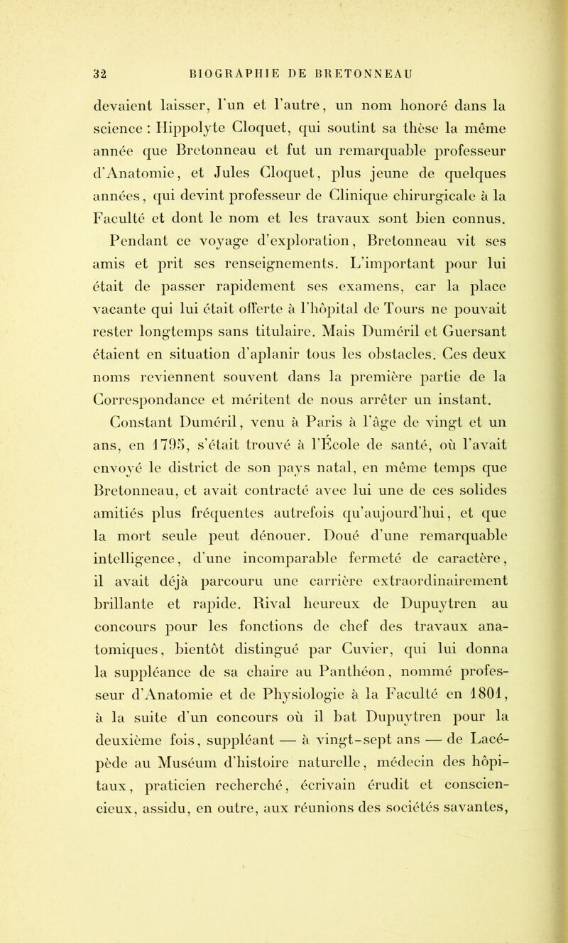 devaient laisser, l'un et l’autre, un nom honoré dans la science : Hippolyte Cloquet, qui soutint sa thèse la même année que Bretonneau et fut un remarquable professeur d’Anatomie, et Jules Cloquet, plus jeune de quelques années, qui devint professeur de Clinique chirurgicale à la Faculté et dont le nom et les travaux sont bien connus. Pendant ce voyage d’exploration, Bretonneau vit ses amis et prit ses renseignements. L’important pour lui était de passer rapidement ses examens, car la place vacante qui lui était offerte à l’hôpital de Tours ne pouvait rester longtemps sans titulaire. Mais Duméril et Guersant étaient en situation d’aplanir tous les obstacles. Ces deux noms reviennent souvent dans la première partie de la Correspondance et méritent de nous arrêter un instant. Constant Duméril, venu à Paris à l'âge de vingt et un ans, en 1795, s’était trouvé à l’Ecole de santé, où l’avait envoyé le district de son pays natal, en même temps que Bretonneau, et avait contracté avec lui une de ces solides amitiés plus fréquentes autrefois qu’aujourd’hui, et que la mort seule peut dénouer. Doué d’une remarquable intelligence, d’une incomparable fermeté de caractère, il avait déjà parcouru une carrière extraordinairement brillante et rapide. Rival heureux de Dupuytren au concours pour les fonctions de chef des travaux ana- tomiques, bientôt distingué par Cuvier, qui lui donna la suppléance de sa chaire au Panthéon, nommé profes- seur d’Anatomie et de Physiologie à la Faculté en 1801, à la suite d’un concours où il bat Dupuytren pour la deuxième fois, suppléant — à vingt-sept ans — de Lacé- pède au Muséum d’histoire naturelle, médecin des hôpi- taux, praticien recherché, écrivain érudit et conscien- cieux, assidu, en outre, aux réunions des sociétés savantes,