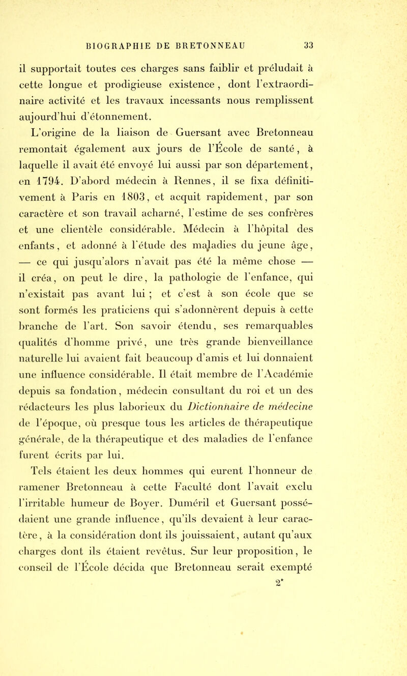 il supportait toutes ces charges sans faiblir et préludait à cette longue et prodigieuse existence , dont l’extraordi- naire activité et les travaux incessants nous remplissent aujourd’hui d’étonnement. L’origine de la liaison de Guersant avec Bretonneau remontait également aux jours de l’Ecole de santé, à laquelle il avait été envoyé lui aussi par son département, en 1794. D’abord médecin à Rennes, il se fixa définiti- vement à Paris en 1803, et acquit rapidement, par son caractère et son travail acharné, l’estime de ses confrères et une clientèle considérable. Médecin à l’hôpital des enfants, et adonné à l’étude des maladies du jeune âge, — ce qui jusqu’alors n’avait pas été la même chose — il créa, on peut le dire, la pathologie de l’enfance, qui n’existait pas avant lui ; et c’est à son école que se sont formés les praticiens qui s’adonnèrent depuis à cette branche de l’art. Son savoir étendu, ses remarquables qualités d’homme privé, une très grande bienveillance naturelle lui avaient fait beaucoup d’amis et lui donnaient une influence considérable. Il était membre de l’Académie depuis sa fondation, médecin consultant du roi et un des rédacteurs les plus laborieux du Dictionnaire de médecine de l’époque, où presque tous les articles de thérapeutique générale, de la thérapeutique et des maladies de l’enfance furent écrits par lui. Tels étaient les deux hommes qui eurent l’honneur de ramener Bretonneau à cette Faculté dont l’avait exclu l’irritable humeur de Boyer. Duméril et Guersant possé- daient une grande influence, qu’ils devaient à leur carac- tère, à la considération dont ils jouissaient, autant qu’aux charges dont ils étaient revêtus. Sur leur proposition, le conseil de l’Ecole décida que Bretonneau serait exempté 2*