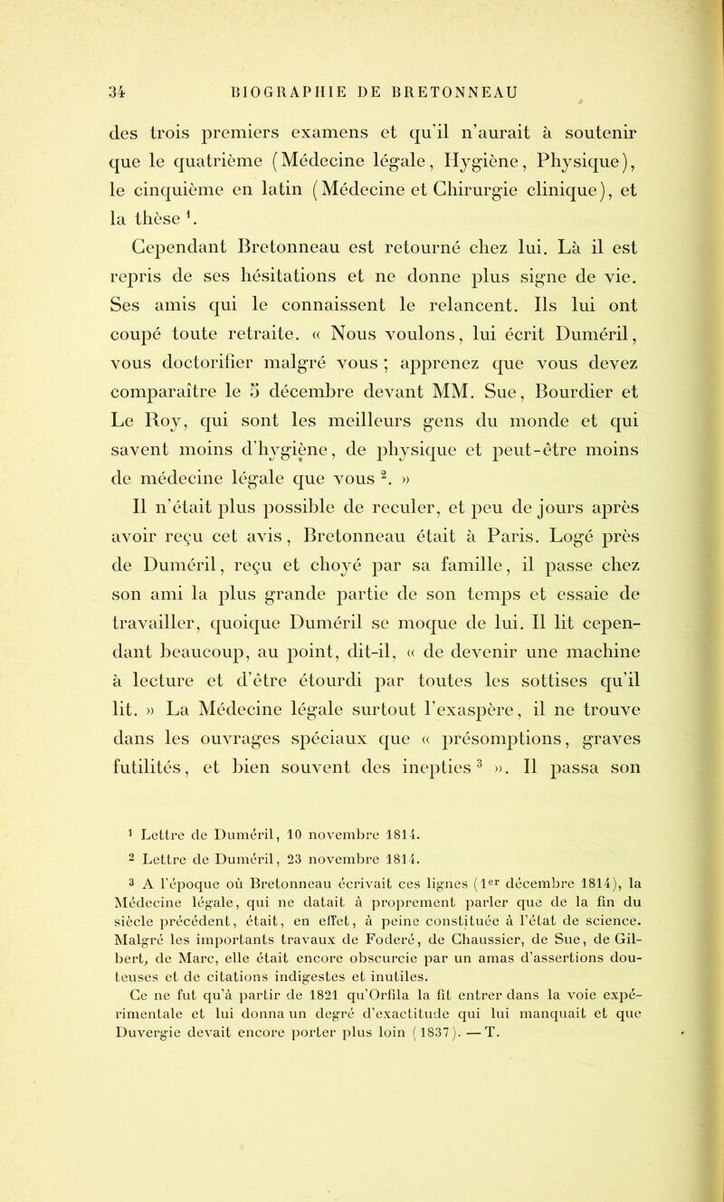 des trois premiers examens et qu'il n’aurait à soutenir que le quatrième (Médecine légale, Hygiène, Physique), le cinquième en latin ( Médecine et Chirurgie clinique ), et la thèse 1. Cependant Bretonneau est retourné chez lui. Là il est repris de ses hésitations et ne donne plus signe de vie. Ses amis qui le connaissent le relancent. Ils lui ont coupé toute retraite. « Nous voulons, lui écrit Duméril, vous doctorilîer malgré vous ; apprenez que vous devez comparaître le 5 décembre devant MM. Sue, Bourdier et Le Roy, qui sont les meilleurs gens du monde et qui savent moins d’hygiène, de physique et peut-être moins de médecine légale que vous 2. » Il n’était plus possible de reculer, et peu de jours après avoir reçu cet avis, Bretonneau était à Paris. Logé près de Duméril, reçu et choyé par sa famille, il passe chez son ami la plus grande partie de son temps et essaie de travailler, quoique Duméril se moque de lui. Il lit cepen- dant beaucoup, au jDoint, dit-il, « de devenir une machine à lecture et d’être étourdi par toutes les sottises qu’il lit. » La Médecine légale surtout l'exaspère, il ne trouve dans les ouvrages spéciaux que « présomptions, graves futilités, et bien souvent des inepties3 ». Il passa son 1 Lettre de Duméril, 10 novembre 1814. 2 Lettre de Duméril, 23 novembre 1814. 3 A l’époque où Bretonneau écrivait ces lignes (1er décembre 1814), la Médecine légale, qui ne datait à proprement parler que de la fin du siècle précédent, était, en effet, à peine constituée à l’état de science. Malgré les importants travaux de Foderé, de Ghaussier, de Sue, de Gil- bert, de Marc, elle était encore obscurcie par un amas d’assertions dou- teuses et de citations indigestes et inutiles. Ce ne fut qu’à partir de 1821 qu’Orfila la fit entrer dans la voie expé- rimentale et lui donna un degré d’exactitude qui lui manquait et que Duvergie devait encore porter plus loin (1837). —T.