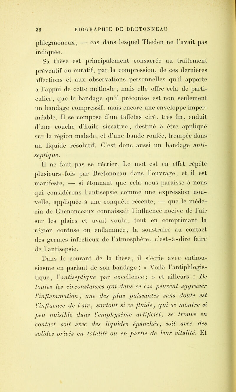 phlegmoneux, — cas dans lesquel Theden ne l’avait pas indiquée. Sa thèse est principalement consacrée au traitement préventif ou curatif, par la compression, de ces dernières affections et aux observations personnelles qu’il apporte à l’appui de cette méthode ; mais elle offre cela de parti- culier, que le bandage qu’il préconise est non seulement un bandage compressif, mais encore une enveloppe imper- méable. Il se compose d’un taffetas ciré, très fin, enduit d’une couche d’huile siccative , destiné à être appliqué sur la région malade, et d’une bande roulée, trempée dans un liquide résolutif. C'est donc aussi un bandage anti- septique. Il ne faut pas se récrier. Le mot est en effet répété plusieurs fois par Bretonneau dans l'ouvrage, et il est manifeste, — si étonnant que cela nous paraisse à nous qui considérons l’antisepsie comme une expression nou- velle, appliquée à une conquête récente, — que le méde- cin de Chenonceaux connaissait l’influence nocive de l’air sur les plaies et avait voulu, tout en comprimant la région contuse ou enflammée, la soustraire au contact des germes infectieux de l’atmosphère, c’est-à-dire faire de l’antisepsie. Dans le courant de la thèse, il s’écrie avec enthou- siasme en parlant de son bandage : « Voilà l’antiphlogis- tique , Y antiseptique par excellence ; » et ailleurs : De toutes les circonstances qui dans ce cas peuvent aggraver Vinflammation, une des plus puissantes sans doute est l’influence de l’air, surtout si ce fluide, qui se montre si peu nuisible dans l’emphysème artificiel, se trouve en contact soit avec des liquides épanchés, soit avec des solides privés en totalité ou en partie de leur vitalité. Et