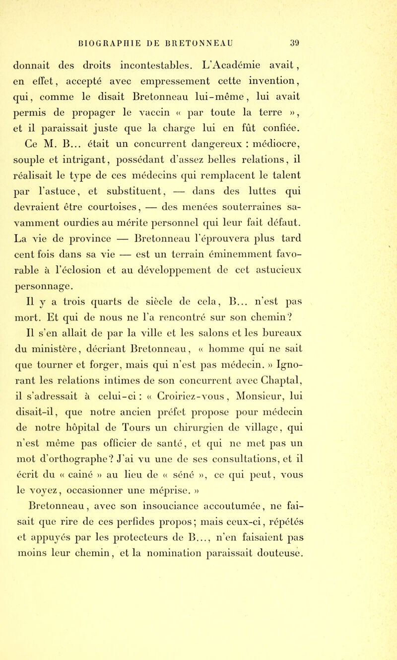 donnait des droits incontestables. L’Académie avait, en effet, accepté avec empressement cette invention, qui, comme le disait Bretonneau lui - même, lui avait permis de propager le vaccin « par toute la terre », et il paraissait juste que la charge lui en fût confiée. Ce M. B... était un concurrent dangereux: médiocre, souple et intrigant, possédant d’assez belles relations, il réalisait le type de ces médecins qui remplacent le talent par l’astuce, et substituent, — dans des luttes qui devraient être courtoises, — des menées souterraines sa- vamment ourdies au mérite personnel qui leur fait défaut. La vie de province — Bretonneau l’éprouvera plus tard cent fois dans sa vie — est un terrain éminemment favo- rable à l’éclosion et au développement de cet astucieux personnage. Il y a trois quarts de siècle de cela, B... n’est pas mort. Et qui de nous ne l’a rencontré sur son chemin? Il s’en allait de par la ville et les salons et les bureaux du ministère, décriant Bretonneau, « homme qui ne sait que tourner et forger, mais qui n’est pas médecin. » Igno- rant les relations intimes de son concurrent avec Chaptal, il s’adressait à celui-ci: « Croiriez - vous, Monsieur, lui disait-il, que notre ancien préfet propose pour médecin de notre hôpital de Tours un chirurgien de village, qui n’est même pas officier de santé, et qui ne met pas un mot d’orthographe? J’ai vu une de ses consultations, et il écrit du « cainé » au lieu de « séné », ce qui peut, vous le voyez, occasionner une méprise. » Bretonneau, avec son insouciance accoutumée, ne fai- sait que rire de ces perfides propos; mais ceux-ci, répétés et appuyés par les protecteurs de B..., n’en faisaient pas moins leur chemin, et la nomination paraissait douteuse.