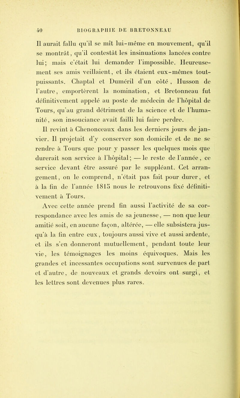 Il aurait fallu qu’il se mît lui-même en mouvement, qu’il se montrât, qu’il contestât les insinuations lancées contre lui; mais c’était lui demander l’impossible. Heureuse- ment ses amis veillaient, et ils étaient eux-mêmes tout- puissants. Chaptal et Duméril d’un côté , Husson de l’autre, emportèrent la nomination, et Bretonneau fut définitivement appelé au poste de médecin de l’hôpital de Tours, qu’au grand détriment de la science et de l’huma- nité, son insouciance avait failli lui faire perdre. Il revint à Chenonceaux dans les derniers jours de jan- vier. Il projetait d’y conserver son domicile et de ne se rendre à Tours que pour y passer les quelques mois que durerait son service à l’hôpital ; — le reste de l’année, ce service devant être assuré par le suppléant. Cet arran- gement , on le comprend, n’était pas fait pour durer, et à la fin de l’année 1815 nous le retrouvons fixé définiti- vement à Tours. Avec cette année prend fin aussi l’activité de sa cor- respondance avec les amis de sa jeunesse, — non que leur amitié soit, en aucune façon, altérée, — elle subsistera jus- qu’à la fin entre eux, toujours aussi vive et aussi ardente, et ils s’en donneront mutuellement, pendant toute leur vie, les témoignages les moins équivoques. Mais les grandes et incessantes occupations sont survenues de part et d’autre, de nouveaux et grands devoirs ont surgi, et les lettres sont devenues plus rares.