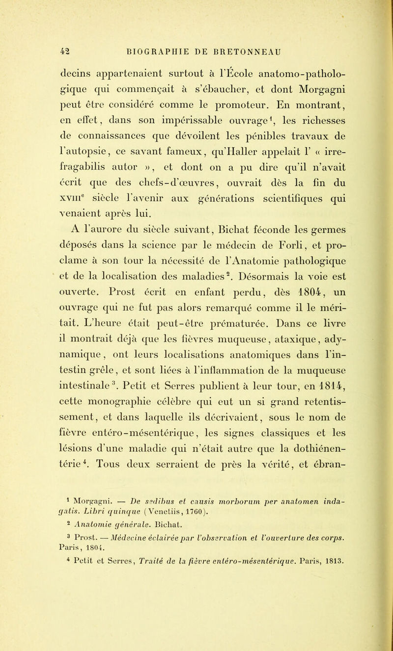 decins appartenaient surtout à l’École anatomo-patholo- gique qui commençait à s’ébaucher, et dont Morgagni peut être considéré comme le promoteur. En montrant, en effet, dans son impérissable ouvrage1, les richesses de connaissances que dévoilent les pénibles travaux de l’autopsie, ce savant fameux, qu’Haller appelait Y « irre- fragabilis autor », et dont on a pu dire qu’il n’avait écrit que des chefs - d’œuvres, ouvrait dès la fin du xviii6 siècle l’avenir aux générations scientifiques qui venaient après lui. A l’aurore du siècle suivant, Bichat féconde les germes déposés dans la science par le médecin de Forli, et pro- clame à son tour la nécessité de l’Anatomie pathologique et de la localisation des maladies2. Désormais la voie est ouverte. Prost écrit en enfant perdu, dès 1804, un ouvrage qui ne fut pas alors remarqué comme il le méri- tait. L’heure était peut-être prématurée. Dans ce livre il montrait déjà que les fièvres muqueuse, ataxique, ady- namique, ont leurs localisations anatomiques dans l’in- testin grêle, et sont liées à l’inflammation de la muqueuse intestinale3. Petit et Serres publient à leur tour, en 1814, cette monographie célèbre qui eut un si grand retentis- sement, et dans laquelle ils décrivaient, sous le nom de fièvre entéro - mésentérique, les signes classiques et les lésions d’une maladie qui n’était autre que la dothiénen- térie4. Tous deux serraient de près la vérité, et ébran- 1 Morgagni. — De sedibus et causis morborum per anatomen inda- gatis. Libri quinque (Venetiis, 1760). 2 Anatomie générale. Bichat. 3 Prost. —Médecine éclairée par l’observation et l’ouverture des corps. Paris, 1804. 4 Petit et Serres, Traité de la fièvre entéro-mésentérique. Paris, 1813.