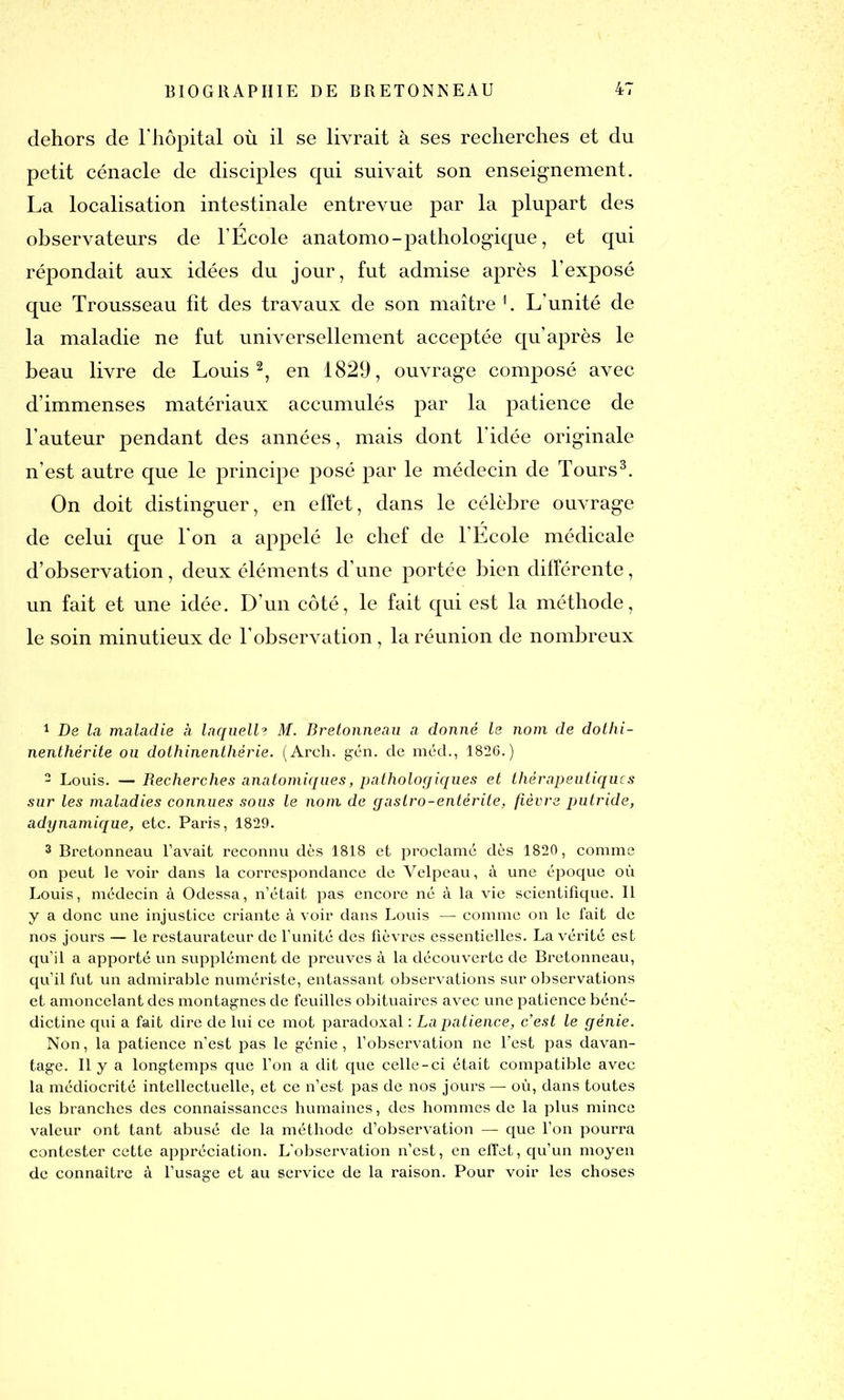 dehors de l'hôpital où il se livrait à ses recherches et du petit cénacle de disciples qui suivait son enseignement. La localisation intestinale entrevue par la plupart des observateurs de l'Ecole anatomo-pathologique, et qui répondait aux idées du jour, fut admise après l’exposé que Trousseau fit des travaux de son maître1. L’unité de la maladie ne fut universellement acceptée qu après le beau livre de Louis2, en 1829, ouvrage composé avec d’immenses matériaux accumulés par la patience de l’auteur pendant des années, mais dont l’idée originale n’est autre que le principe posé par le médecin de Tours3. On doit distinguer, en effet, dans le célèbre ouvrage de celui que l'on a appelé le chef de l’Ecole médicale d’observation, deux éléments d’une portée bien différente, un fait et une idée. D’un côté, le fait qui est la méthode, le soin minutieux de l’observation , la réunion de nombreux 1 De la maladie à laquelle M. Bretonneau a donné le nom de dothi- nenthérite ou dothinenthérie. (Arch. gén. de méd., 1826.) 2 Louis. —Recherches anatomiques, pathologiques et thérapeutiques sur les maladies connues sous le nom de gastro-entérite, fièvre putride, adynamique, etc. Paris, 1829. 3 Bretonneau l’avait reconnu dès 1818 et proclamé dès 1820, comme on peut le voir dans la correspondance de Velpeau, à une époque où Louis, médecin à Odessa, n’était pas encore né à la vie scientifique. Il y a donc une injustice criante à voir dans Louis — comme on le fait de nos jours — le restaurateur de l’unité des fièvres essentielles. La vérité est qu’il a apporté un supplément de preuves à la découverte de Bretonneau, qu’il fut un admirable numériste, entassant observations sur observations et amoncelant des montagnes de feuilles obituaires avec une patience béné- dictine qui a fait dire de lui ce mot paradoxal : La patience, c’est le génie. Non, la patience n’est pas le génie , l’observation ne l’est pas davan- tage. 11 y a longtemps que l’on a dit que celle-ci était compatible avec la médiocrité intellectuelle, et ce n’est pas de nos jours — où, dans toutes les branches des connaissances humaines, des hommes de la plus mince valeur ont tant abusé de la méthode d’observation — que l’on pourra contester cette appréciation. L'observation n’est, en effet, qu’un moyen de connaître à l’usage et au service de la raison. Pour voir les choses