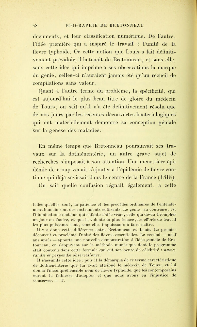 documents, et leur classification numérique. De l’autre, l’idée première qui a inspiré le travail : l’unité de la fièvre typhoïde. Or cette notion que Louis a fait définiti- vement prévaloir, il la tenait de Bretonneau; et sans elle, sans cette idée qui imprime à ses observations la marque du génie, celles-ci n’auraient jamais été qu’un recueil de compilations sans valeur. Quant à l’autre terme du problème, la spécificité, qui est aujourd'hui le plus beau titre de gloire du médecin de Tours, on sait qu'il n’a été définitivement résolu que de nos jours par les récentes découvertes bactériologiques qui ont matériellement démontré sa conception géniale sur la genèse des maladies. En même temps que Bretonneau poursuivait ses tra- vaux sur la dothiénentérie, un autre grave sujet de recherches s’imposait à son attention. Une meurtrière épi- démie de croup venait s’ajouter à l’épidémie de fièvre con- tinue qui déjà sévissait dans le centre de la France (1818). On sait quelle confusion régnait également, à cette telles quelles sont, la patience et les procédés ordinaires de l’entende- ment humain sont des instruments suffisants. Le génie, au contraire, est l’illumination soudaine qui enfante l’idée vraie, celle qui devra triompher un jour ou l’autre, et que la volonté la plus tenace, les efforts de travail les plus puissants sont, sans elle, impuissants à faire naître. Il y a donc cette différence entre Bretonneau et Louis. Le premier découvrit et proclama l’unité des fièvres essentielles. Le second — neuf ans après — apporta une nouvelle démonstration à l'idée géniale de Bre- tonneau, en s’appuyant sur la méthode numérique dont le programme était contenu dans cette formule qui eut son heure de célébrité : nume- randæ et perpendæ observationes. Il s’assimila cette idée, puis il la démarqua de ce terme caractéristique de dothiénentérie que lui avait attribué le médecin de Tours, et lui donna l’incompréhensible nom de fièvre typhoïde, que les contemporains eurent la faiblesse d’adopter et que nous avons eu l’injustice de conserver. — T.