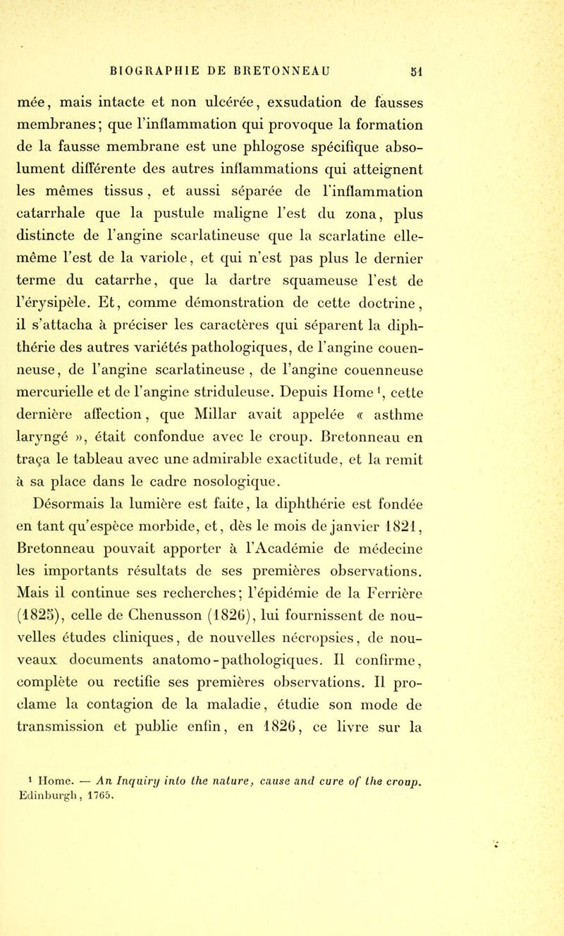 mée, mais intacte et non ulcérée, exsudation de fausses membranes ; que l’inflammation qui provoque la formation de la fausse membrane est une phlogose spécifique abso- lument différente des autres inflammations qui atteignent les mêmes tissus, et aussi séparée de l’inflammation catarrhale que la pustule maligne l’est du zona, plus distincte de l’angine scarlatineuse que la scarlatine elle- même l’est de la variole, et qui n’est pas plus le dernier terme du catarrhe, que la dartre squameuse l’est de l’érysipèle. Et, comme démonstration de cette doctrine, il s’attacha à préciser les caractères qui séparent la diph- thérie des autres variétés pathologiques, de l’angine couen- neuse, de l’angine scarlatineuse, de l’angine couenneuse mercurielle et de l’angine striduleuse. Depuis Home1, cette dernière affection, que Millar avait appelée « asthme laryngé », était confondue avec le croup. Bretonneau en traça le tableau avec une admirable exactitude, et la remit à sa place dans le cadre nosologique. Désormais la lumière est faite, la diphthérie est fondée en tant qu’espèce morbide, et, dès le mois de janvier 1821, Bretonneau pouvait apporter à l’Académie de médecine les importants résultats de ses premières observations. Mais il continue ses recherches; l’épidémie de la Ferrière (1825), celle de Chenusson (1826), lui fournissent de nou- velles études cliniques, de nouvelles nécropsies, de nou- veaux documents anatomo-pathologiques. Il confirme, complète ou rectifie ses premières observations. Il pro- clame la contagion de la maladie, étudie son mode de transmission et publie enfin, en 1826, ce livre sur la 1 Home. — An Inquiry into the nature, cause and cure of the croup. Edinburgh, 1765.