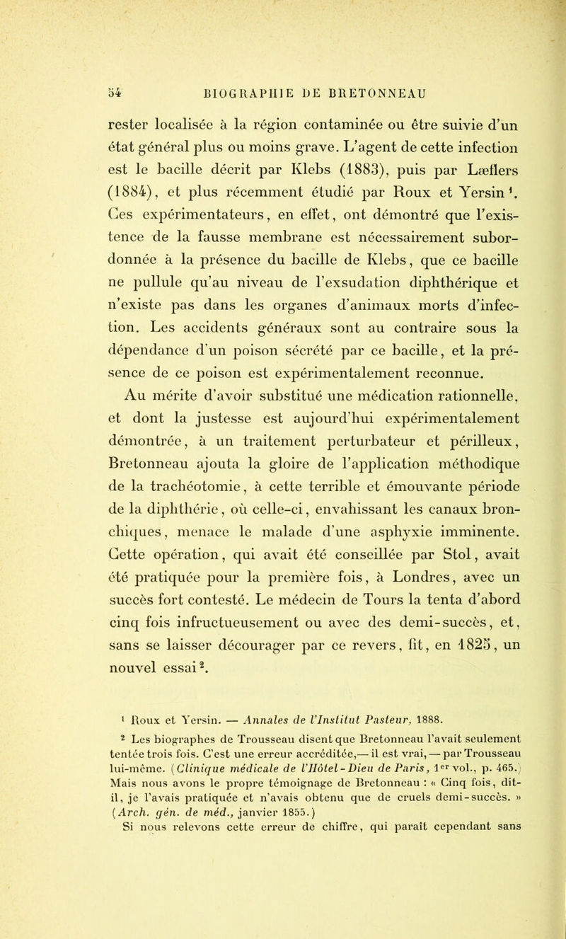 rester localisée à la région contaminée ou être suivie d'un état général plus ou moins grave. L'agent de cette infection est le bacille décrit par Klebs (1883), puis par Læflers (1884), et plus récemment étudié par Roux et Yersin b Ces expérimentateurs, en effet, ont démontré que l'exis- tence de la fausse membrane est nécessairement subor- donnée à la présence du bacille de Klebs, que ce bacille ne pullule qu’au niveau de l’exsudation diphthérique et n'existe pas dans les organes d’animaux morts d’infec- tion. Les accidents généraux sont au contraire sous la dépendance d’un poison sécrété par ce bacille, et la pré- sence de ce poison est expérimentalement reconnue. Au mérite d’avoir substitué une médication rationnelle, et dont la justesse est aujourd’hui expérimentalement démontrée, à un traitement perturbateur et périlleux, Bretonneau ajouta la gloire de l’application méthodique de la trachéotomie, à cette terrible et émouvante période de la diphthérie, où celle-ci, envahissant les canaux bron- chiques, menace le malade d’une asphyxie imminente. Cette opération, qui avait été conseillée par Stol, avait été pratiquée pour la première fois, à Londres, avec un succès fort contesté. Le médecin de Tours la tenta d'abord cinq fois infructueusement ou avec des demi-succès, et, sans se laisser décourager par ce revers, fit, en 4825, un nouvel essai1 2. 1 Roux et Yersin. — Annales de l’Institut Pasteur, 1888. 2 Les biographes de Trousseau disent que Bretonneau l’avait seulement tentée trois fois. C’est une erreur accréditée,— il est vrai, — par Trousseau lui-même. (Clinique médicale de l’Hôtel-Dieu de Paris, 1er vol., p. 465.) Mais nous avons le propre témoignage de Bretonneau : « Cinq fois, dit- il, je l’avais pratiquée et n’avais obtenu que de cruels demi-succès. » ( Arch. gèn. de méd., janvier 1855.) Si nous relevons cette erreur de chiffre, qui paraît cependant sans
