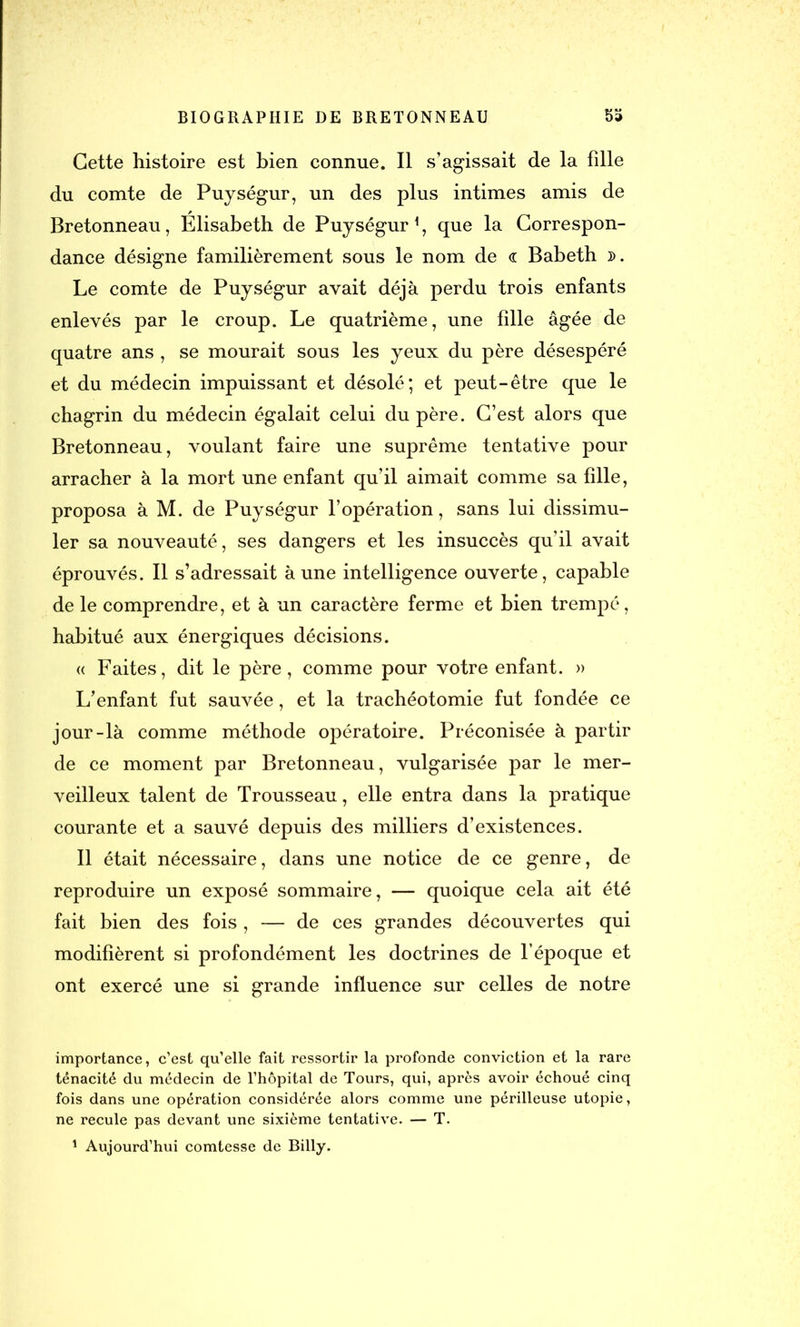 Cette histoire est bien connue. Il s’agissait de la fille du comte de Puységur, un des plus intimes amis de Bretonneau, Elisabeth de Puységur1, que la Correspon- dance désigne familièrement sous le nom de <r Babeth d. Le comte de Puységur avait déjà perdu trois enfants enlevés par le croup. Le quatrième, une fille âgée de quatre ans , se mourait sous les yeux du père désespéré et du médecin impuissant et désolé; et peut-être que le chagrin du médecin égalait celui du père. C’est alors que Bretonneau, voulant faire une suprême tentative pour arracher à la mort une enfant qu’il aimait comme sa fille, proposa à M. de Puységur l’opération, sans lui dissimu- ler sa nouveauté, ses dangers et les insuccès qu’il avait éprouvés. Il s’adressait aune intelligence ouverte, capable de le comprendre, et à un caractère ferme et bien trempé, habitué aux énergiques décisions. « Faites, dit le père, comme pour votre enfant. » L’enfant fut sauvée, et la trachéotomie fut fondée ce jour-là comme méthode opératoire. Préconisée à partir de ce moment par Bretonneau, vulgarisée par le mer- veilleux talent de Trousseau, elle entra dans la pratique courante et a sauvé depuis des milliers d’existences. Il était nécessaire, dans une notice de ce genre, de reproduire un exposé sommaire, — quoique cela ait été fait bien des fois , — de ces grandes découvertes qui modifièrent si profondément les doctrines de l’époque et ont exercé une si grande influence sur celles de notre importance, c’est qu’elle fait ressortir la profonde conviction et la rare ténacité du médecin de l’hôpital de Tours, qui, après avoir échoué cinq fois dans une opération considérée alors comme une périlleuse utopie, ne recule pas devant une sixième tentative. — T. 1 Aujourd’hui comtesse de Billy.