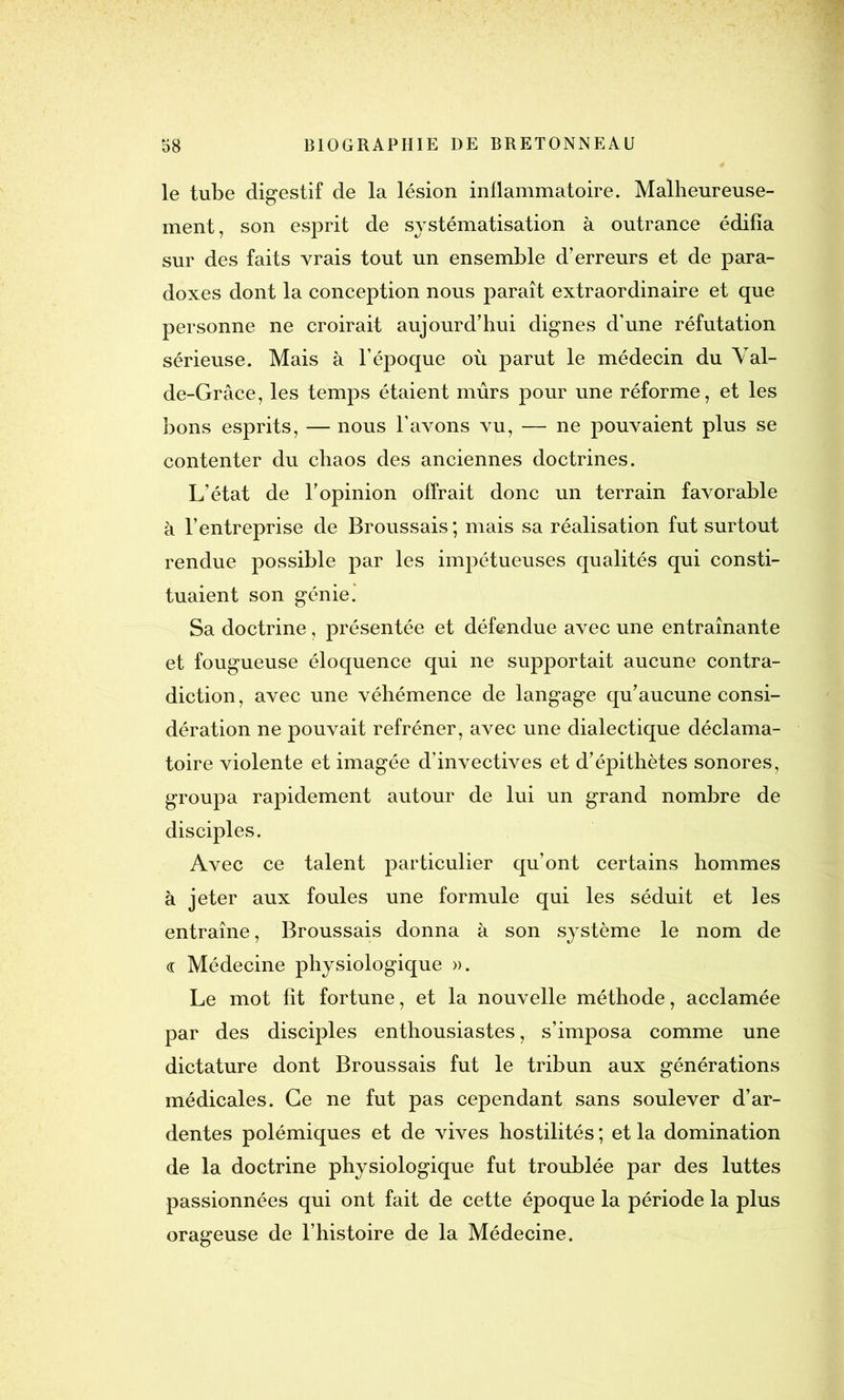 le tube digestif de la lésion inflammatoire. Malheureuse- ment, son esprit de systématisation à outrance édifia sur des faits vrais tout un ensemble d’erreurs et de para- doxes dont la conception nous paraît extraordinaire et que personne ne croirait aujourd’hui dignes d’une réfutation sérieuse. Mais à l’époque où parut le médecin du Val- de-Grâce, les temps étaient mûrs pour une réforme, et les bons esprits, — nous l’avons vu, — ne pouvaient plus se contenter du chaos des anciennes doctrines. L’état de l’opinion offrait donc un terrain favorable à l’entreprise de Broussais; mais sa réalisation fut surtout rendue possible par les impétueuses qualités qui consti- tuaient son génie.' Sa doctrine, présentée et défendue avec une entraînante et fougueuse éloquence qui ne supportait aucune contra- diction, avec une véhémence de langage qu’aucune consi- dération ne pouvait refréner, avec une dialectique déclama- toire violente et imagée d’invectives et d’épithètes sonores, groupa rapidement autour de lui un grand nombre de disciples. Avec ce talent particulier qu’ont certains hommes à jeter aux foules une formule qui les séduit et les entraîne, Broussais donna à son système le nom de « Médecine physiologique ». Le mot fit fortune, et la nouvelle méthode, acclamée par des disciples enthousiastes, s’imposa comme une dictature dont Broussais fut le tribun aux générations médicales. Ce ne fut pas cependant sans soulever d’ar- dentes polémiques et de vives hostilités ; et la domination de la doctrine physiologique fut troublée par des luttes passionnées qui ont fait de cette éj>oque la période la plus orageuse de l’histoire de la Médecine.