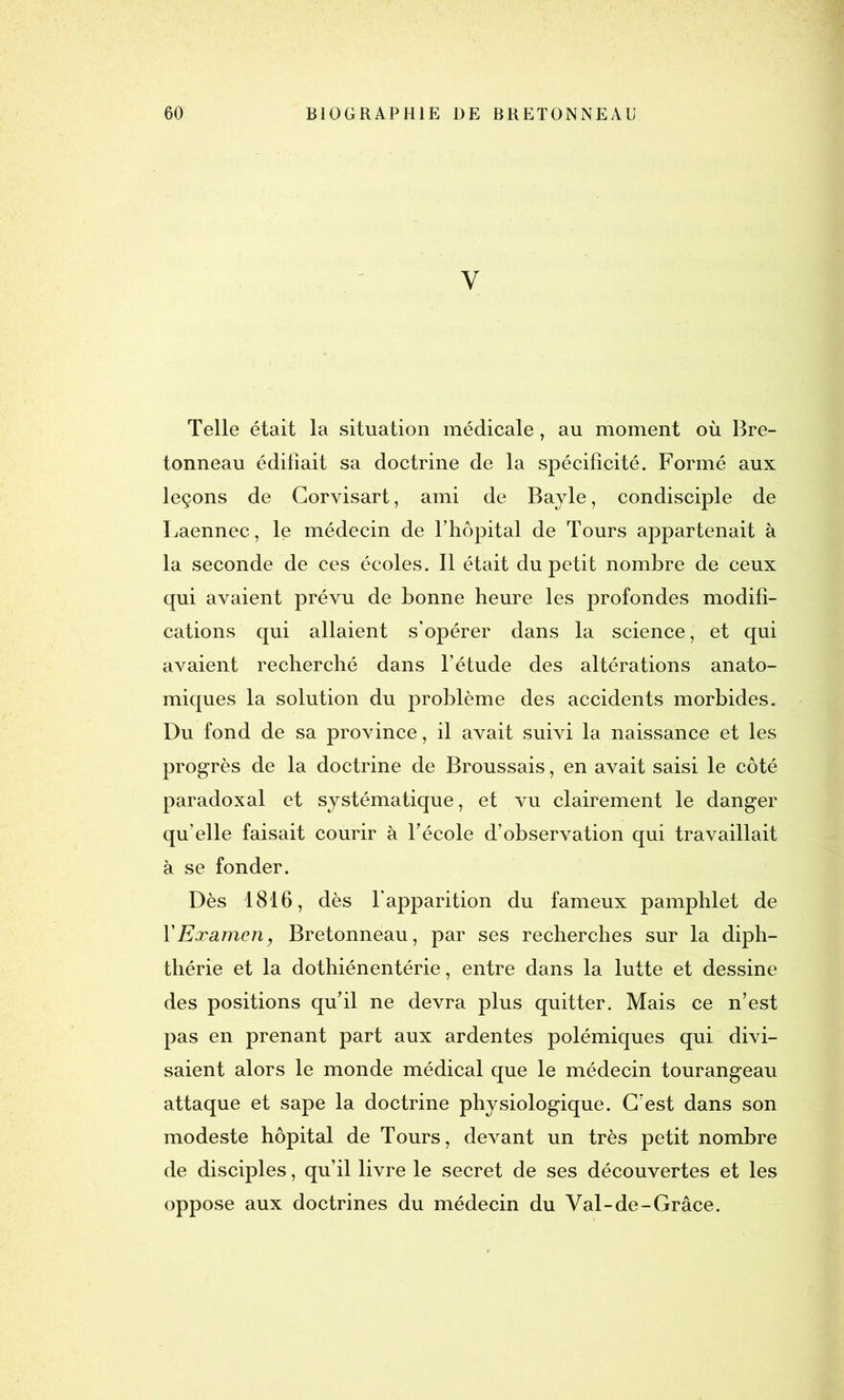 Y Telle était la situation médicale, au moment où Bre- tonneau édifiait sa doctrine de la spécificité. Formé aux leçons de Gorvisart, ami de Bayle, condisciple de Laennec, le médecin de l’hôpital de Tours appartenait à la seconde de ces écoles. Il était du petit nombre de ceux qui avaient prévu de bonne heure les profondes modifi- cations qui allaient s’opérer dans la science, et qui avaient recherché dans l’étude des altérations anato- miques la solution du problème des accidents morbides. Du fond de sa province, il avait suivi la naissance et les progrès de la doctrine de Broussais, en avait saisi le côté paradoxal et systématique, et vu clairement le danger qu’elle faisait courir à l’école d’observation qui travaillait à se fonder. Dès 1816, dès l'apparition du fameux pamphlet de Y Examen, Bretonneau, par ses recherches sur la diph- thérie et la dothiénentérie, entre dans la lutte et dessine des positions qu’il ne devra plus quitter. Mais ce n’est pas en prenant part aux ardentes polémiques qui divi- saient alors le monde médical que le médecin tourangeau attaque et sape la doctrine physiologique. C’est dans son modeste hôpital de Tours, devant un très petit nombre de disciples, qu’il livre le secret de ses découvertes et les oppose aux doctrines du médecin du Val-de-Grâce.