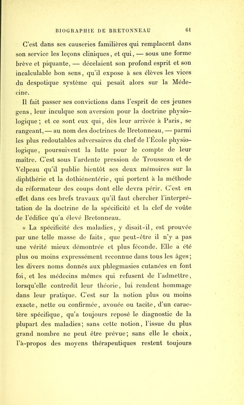 C’est dans ses causeries familières qui remplacent dans son service les leçons cliniques, et qui, — sous une forme brève et piquante, — décelaient son profond esprit et son incalculable bon sens, qu’il expose à ses élèves les vices du despotique système qui pesait alors sur la Méde- cine. Il fait passer ses convictions dans l’esprit de ces jeunes gens, leur inculque son aversion pour la doctrine physio- logique ; et ce sont eux qui, dès leur arrivée à Paris, se rangeant, — au nom des doctrines de Bretonneau, — parmi les plus redoutables adversaires du chef de l’Ecole physio- logique, poursuivent la lutte pour le compte de leur maître. C’est sous l’ardente pression de Trousseau et de Velpeau qu’il publie bientôt ses deux mémoires sur la diphthérie et la dothiénentérie, qui portent à la méthode du réformateur des coups dont elle devra périr. C’est en effet dans ces brefs travaux qu’il faut chercher l’interpré- tation de la doctrine de la spécificité et la clef de voûte de l’édifice qu’a élevé Bretonneau. « La spécificité des maladies, y disait-il, est prouvée par une telle masse de faits , que peut-être il n’y a pas une vérité mieux démontrée et plus féconde. Elle a été plus ou moins expressément reconnue dans tous les âges ; les divers noms donnés aux phlegmasies cutanées en font foi, et les médecins mêmes qui refusent de l’admettre, lorsqu’elle contredit leur théorie, lui rendent hommage dans leur pratique. C’est sur la notion plus ou moins exacte, nette ou confirmée, avouée ou tacite, d’un carac- tère spécifique, qu’a toujours reposé le diagnostic de la plupart des maladies; sans cette notion, l’issue du plus grand nombre ne peut être prévue; sans elle le choix, l’à-propos des moyens thérapeutiques restent toujours