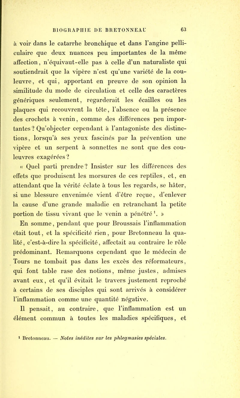 à voir dans le catarrhe bronchique et dans l’angine pelli- culaire que deux nuances peu importantes de la même affection, n’équivaut-elle pas à celle d’un naturaliste qui soutiendrait que la vipère n’est qu’une variété de la cou- leuvre, et qui, apportant en preuve de son opinion la similitude du mode de circulation et celle des caractères génériques seulement, regarderait les écailles ou les plaques qui recouvrent la tête, l’absence ou la présence des crochets à venin, comme des différences peu impor- tantes? Qu’objecter cependant à l’antagoniste des distinc- tions, lorsqu’à ses yeux fascinés par la prévention une vipère et un serpent à sonnettes ne sont que des cou- leuvres exagérées? « Quel parti prendre? Insister sur les différences des effets que produisent les morsures de ces reptiles, et, en attendant que la vérité éclate à tous les regards, se hâter, si une blessure envenimée vient d’être reçue, d’enlever la cause d’une grande maladie en retranchant la petite portion de tissu vivant que le venin a pénétré 1. » En somme, pendant que pour Broussais l’inflammation était tout, et la spécificité rien, pour Bretonneau la qua- lité , c’est-à-dire la spécificité, affectait au contraire le rôle prédominant. Remarquons cependant que le médecin de Tours ne tombait pas dans les excès des réformateurs, qui font table rase des notions, même justes, admises avant eux, et qu’il évitait le travers justement reproché à certains de ses disciples qui sont arrivés à considérer l’inflammation comme une quantité négative. Il pensait, au contraire, que l’inflammation est un élément commun à toutes les maladies spécifiques, et 1 Bretonneau. — Notes inédites sur les phlegmasies spéciales.