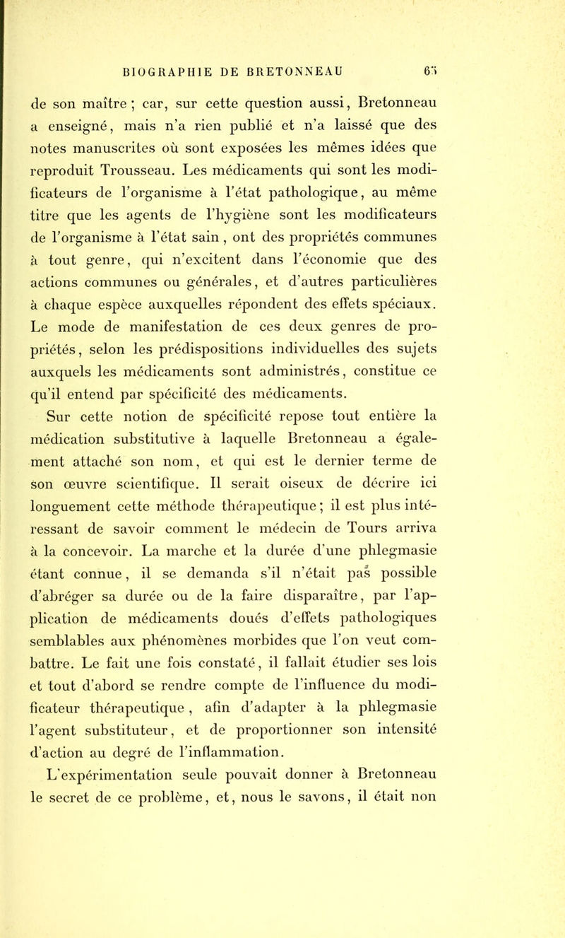 de son maître; car, sur cette question aussi, Bretonneau a enseigné, mais n’a rien publié et n’a laissé que des notes manuscrites où sont exposées les mêmes idées que reproduit Trousseau. Les médicaments qui sont les modi- ficateurs de l’organisme à l’état pathologique, au même titre que les agents de l’hygiène sont les modificateurs de l’organisme à l’état sain, ont des propriétés communes à tout genre, qui n’excitent dans l’économie que des actions communes ou générales, et d’autres particulières à chaque espèce auxquelles répondent des effets spéciaux. Le mode de manifestation de ces deux genres de pro- priétés, selon les prédispositions individuelles des sujets auxquels les médicaments sont administrés, constitue ce qu’il entend par spécificité des médicaments. Sur cette notion de spécificité repose tout entière la médication substitutive à laquelle Bretonneau a égale- ment attaché son nom, et qui est le dernier terme de son œuvré scientifique. Il serait oiseux de décrire ici longuement cette méthode thérapeutique ; il est plus inté- ressant de savoir comment le médecin de Tours arriva à la concevoir. La marche et la durée d’une phlegmasie étant connue, il se demanda s’il n’était pas possible d’abréger sa durée ou de la faire disparaître, par l’ap- plication de médicaments doués d’effets pathologiques semblables aux phénomènes morbides que l’on veut com- battre. Le fait une fois constaté, il fallait étudier ses lois et tout d’abord se rendre compte de l’influence du modi- ficateur thérapeutique, afin d’adapter à la phlegmasie l’agent substituteur, et de proportionner son intensité d’action au degré de l’inflammation. L’expérimentation seule pouvait donner à Bretonneau le secret de ce problème, et, nous le savons, il était non