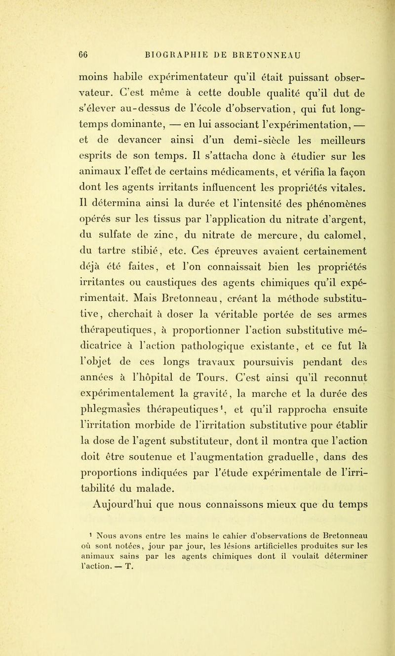moins habile expérimentateur qu’il était puissant obser- vateur. C’est même à cette double qualité qu’il dut de s’élever au-dessus de l’école d’observation, qui fut long- temps dominante, — en lui associant l’expérimentation, — et de devancer ainsi d’un demi-siècle les meilleurs esprits de son temps. Il s’attacha donc à étudier sur les animaux l’effet de certains médicaments, et vérifia la façon dont les agents irritants influencent les propriétés vitales. Il détermina ainsi la durée et l’intensité des phénomènes opérés sur les tissus par l’application du nitrate d’argent, du sulfate de zinc, du nitrate de mercure, du calomel, du tartre stibié, etc. Ces épreuves avaient certainement déjà été faites, et l’on connaissait bien les propriétés irritantes ou caustiques des agents chimiques qu’il expé- rimentait. Mais Bretonneau, créant la méthode substitu- tive, cherchait à doser la véritable portée de ses armes thérapeutiques, à proportionner l’action substitutive mé- dicatrice à l’action pathologique existante, et ce fut là l’objet de ces longs travaux poursuivis pendant des années à l’hôpital de Tours. C’est ainsi qu’il reconnut expérimentalement la gravité, la marche et la durée des phlegmasïes thérapeutiques1, et qu’il rapprocha ensuite l’irritation morbide de l’irritation substitutive pour établir la dose de l’agent substituteur, dont il montra que l’action doit être soutenue et l’augmentation graduelle, dans des proportions indiquées par l’étude expérimentale de l’irri- tabilité du malade. Aujourd’hui que nous connaissons mieux que du temps 1 Nous avons entre les mains le cahier d’observations de Bretonneau où sont notées, jour par jour, les lésions artificielles produites sur les animaux sains par les agents chimiques dont il voulait déterminer l’action. — T.