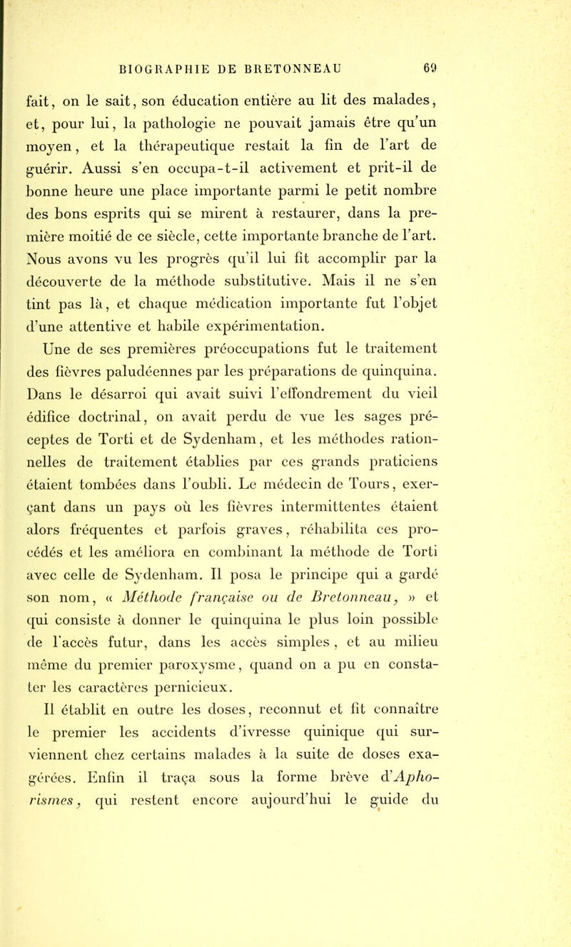 fait, on le sait, son éducation entière au lit des malades, et, pour lui, la pathologie ne pouvait jamais être qu’un moyen, et la thérapeutique restait la fin de l’art de guérir. Aussi s’en occupa-t-il activement et prit-il de bonne heure une place importante parmi le petit nombre des bons esprits qui se mirent à restaurer, dans la pre- mière moitié de ce siècle, cette importante branche de l’art. Nous avons vu les progrès qu’il lui fît accomplir par la découverte de la méthode substitutive. Mais il ne s’en tint pas là, et chaque médication importante fut l’objet d’une attentive et habile expérimentation. Une de ses premières préoccupations fut le traitement des fièvres paludéennes par les préparations de quinquina. Dans le désarroi qui avait suivi l’effondrement du vieil édifice doctrinal, on avait perdu de vue les sages pré- ceptes de Torti et de Sydenham, et les méthodes ration- nelles de traitement établies par ces grands praticiens étaient tombées dans l’oubli. Le médecin de Tours, exer- çant dans un pays où les fièvres intermittentes étaient alors fréquentes et parfois graves, réhabilita ces pro- cédés et les améliora en combinant la méthode de Torti avec celle de Sydenham. Il posa le principe qui a gardé son nom, « Méthode française ou de Bretonneau, » et qui consiste à donner le quinquina le plus loin possible de l'accès futur, dans les accès simples , et au milieu même du premier paroxysme, quand on a pu en consta- ter les caractères pernicieux. Il établit en outre les doses, reconnut et fit connaître le premier les accidents d’ivresse quinique qui sur- viennent chez certains malades à la suite de doses exa- gérées. Enfin il traça sous la forme brève dé Apho- rismes, qui restent encore aujourd’hui le guide du