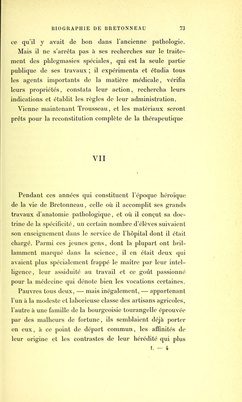 ce qu’il j avait de bon dans l’ancienne pathologie. Mais il ne s’arrêta pas à ses recherches sur le traite- ment des phlegmasies spéciales, qui est la seule partie publique de ses travaux ; il expérimenta et étudia tous les agents importants de la matière médicale, vérifia leurs propriétés, constata leur action, rechercha leurs indications et établit les règles de leur administration. Vienne maintenant Trousseau, et les matériaux seront prêts pour la reconstitution complète de la thérapeutique VII Pendant ces années qui constituent l’époque héroïque de la vie de Bretonneau, celle où il accomplit ses grands travaux d’anatomie pathologique, et où il conçut sa doc- trine de la spécificité, un certain nombre d’élèves suivaient son enseignement dans le service de l’hôpital dont il était chargé. Parmi ces jeunes gens, dont la plupart ont bril- lamment marqué dans la science, il en était deux qui avaient plus spécialement frappé le maître par leur intel- ligence, leur assiduité au travail et ce goût passionné pour la médecine qui dénote bien les vocations certaines. Pauvres tous deux, — mais inégalement, — appartenant l’un à la modeste et laborieuse classe des artisans agricoles, l’autre à une famille de la bourgeoisie tourangelle éprouvée par des malheurs de fortune, ils semblaient déjà porter en eux, à ce point de départ commun, les affinités de leur origine et les contrastes de leur hérédité qui plus T. — 4